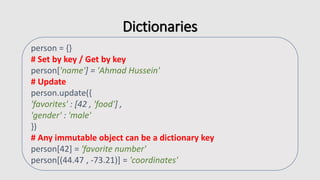Dictionaries
person = {}
# Set by key / Get by key
person['name'] = 'Ahmad Hussein'
# Update
person.update({
'favorites' : [42 , 'food'] ,
'gender' : 'male'
})
# Any immutable object can be a dictionary key
person[42] = 'favorite number'
person[(44.47 , -73.21)] = 'coordinates'
 