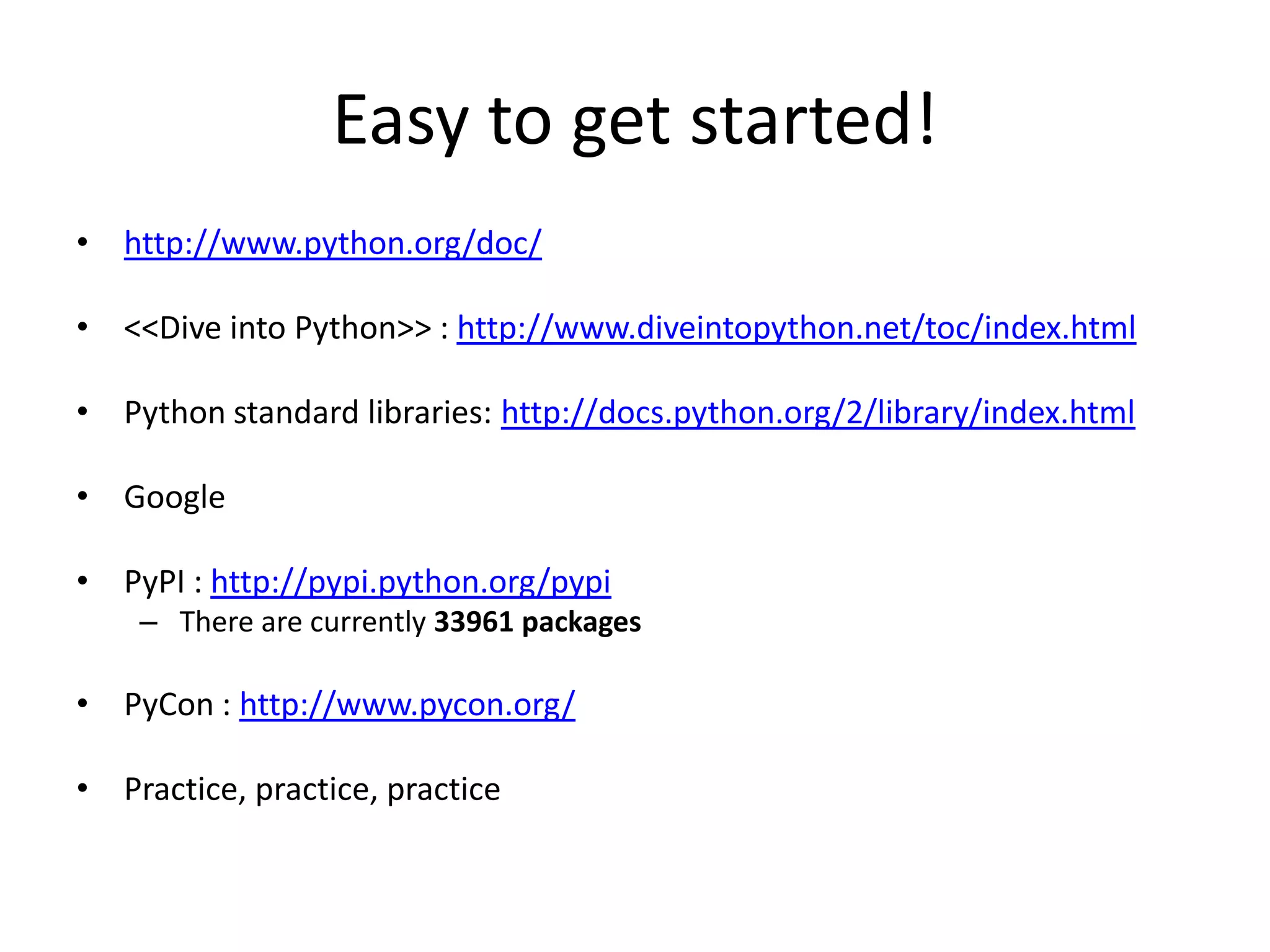 Easy to get started!
• http://www.python.org/doc/
• <<Dive into Python>> : http://www.diveintopython.net/toc/index.html
• Python standard libraries: http://docs.python.org/2/library/index.html
• Google
• PyPI : http://pypi.python.org/pypi
– There are currently 33961 packages
• PyCon : http://www.pycon.org/
• Practice, practice, practice
 