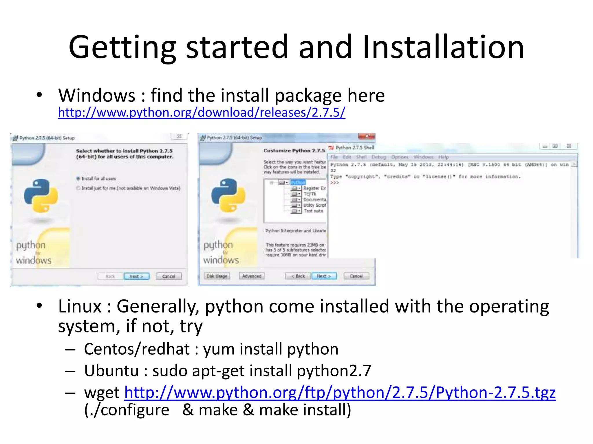Getting started and Installation
• Windows : find the install package here
http://www.python.org/download/releases/2.7.5/
• Linux : Generally, python come installed with the operating
system, if not, try
– Centos/redhat : yum install python
– Ubuntu : sudo apt-get install python2.7
– wget http://www.python.org/ftp/python/2.7.5/Python-2.7.5.tgz
(./configure & make & make install)
 