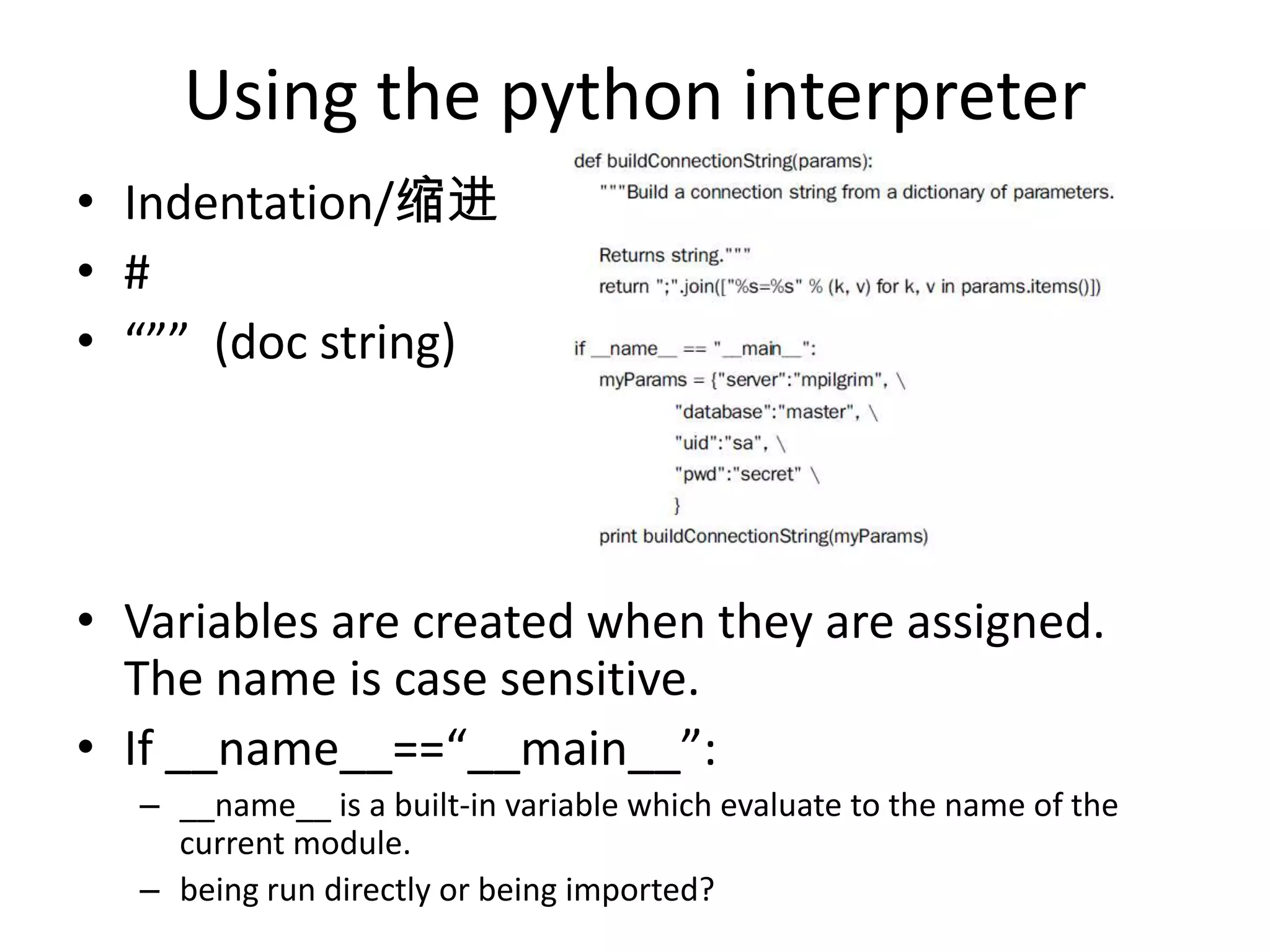 Using the python interpreter
• Indentation/缩进
• #
• “”” (doc string)
• Variables are created when they are assigned.
The name is case sensitive.
• If __name__==“__main__”:
– __name__ is a built-in variable which evaluate to the name of the
current module.
– being run directly or being imported?
 