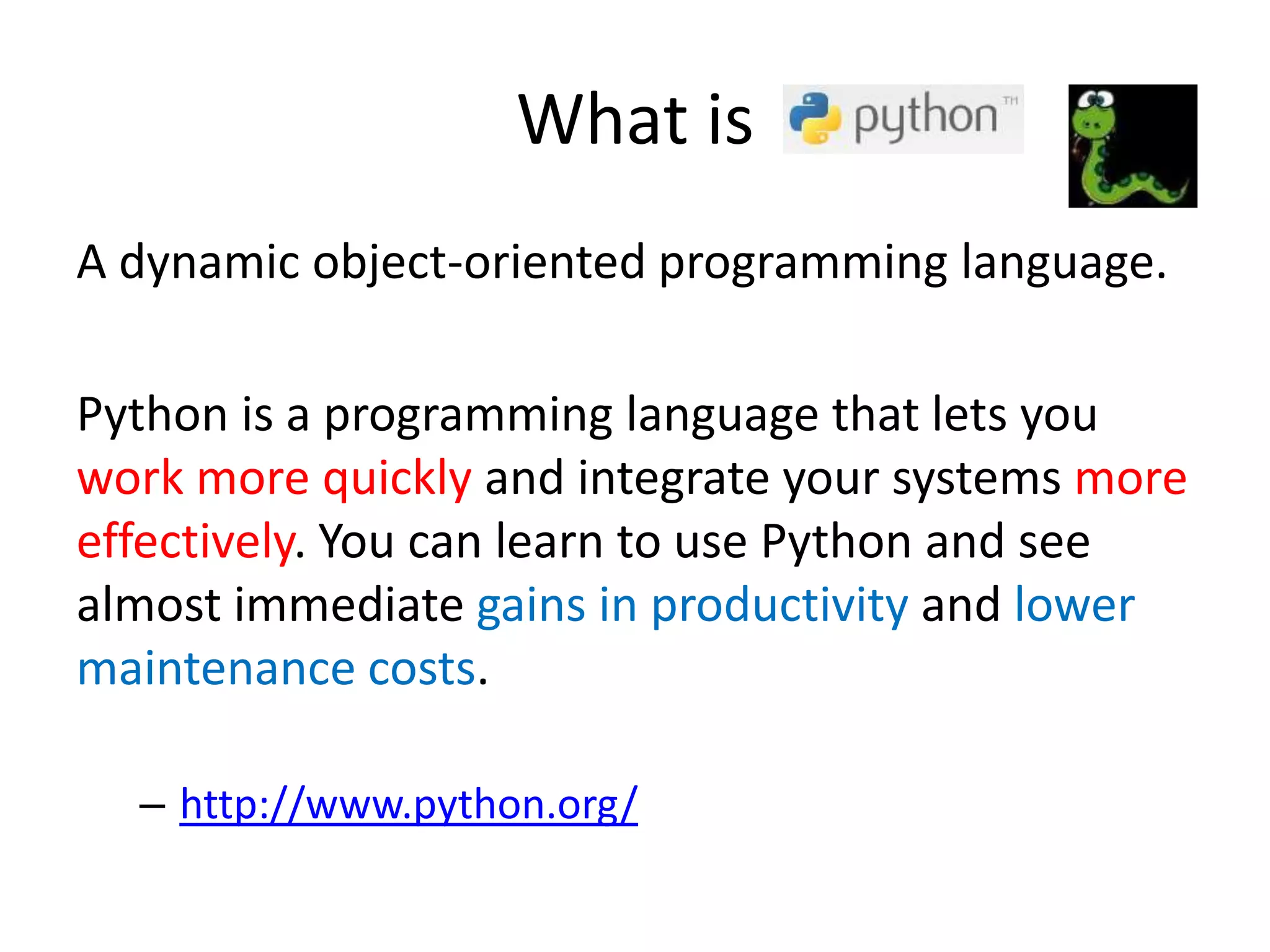 What is
A dynamic object-oriented programming language.
Python is a programming language that lets you
work more quickly and integrate your systems more
effectively. You can learn to use Python and see
almost immediate gains in productivity and lower
maintenance costs.
– http://www.python.org/
 
