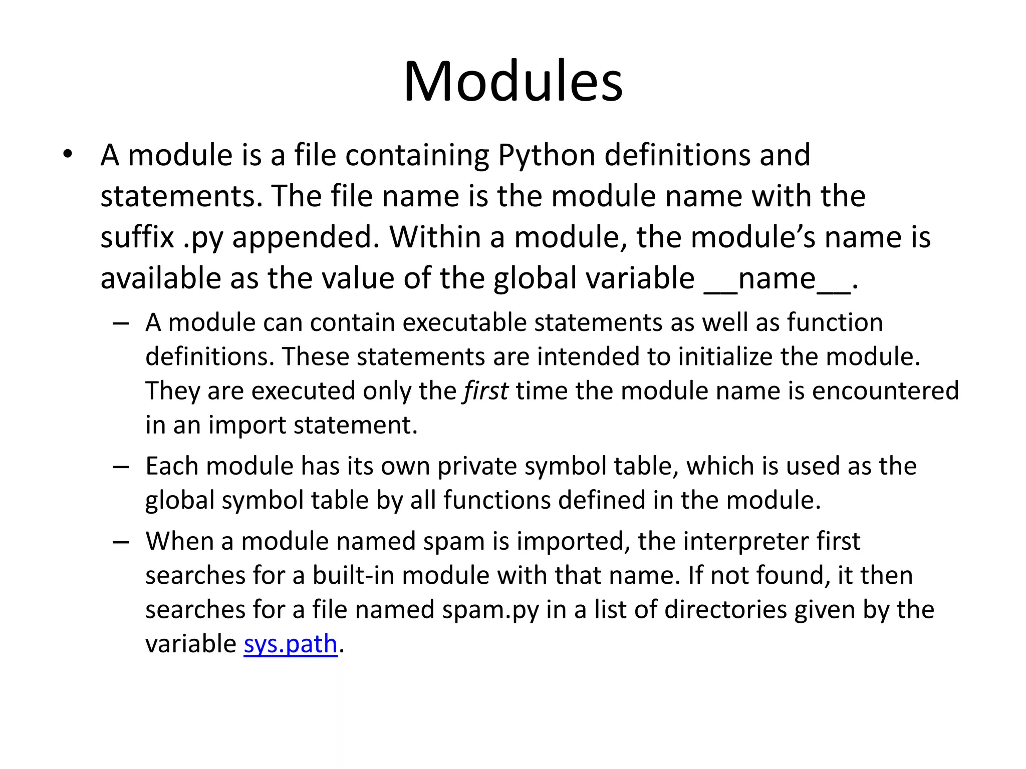 Modules
• A module is a file containing Python definitions and
statements. The file name is the module name with the
suffix .py appended. Within a module, the module’s name is
available as the value of the global variable __name__.
– A module can contain executable statements as well as function
definitions. These statements are intended to initialize the module.
They are executed only the first time the module name is encountered
in an import statement.
– Each module has its own private symbol table, which is used as the
global symbol table by all functions defined in the module.
– When a module named spam is imported, the interpreter first
searches for a built-in module with that name. If not found, it then
searches for a file named spam.py in a list of directories given by the
variable sys.path.
 