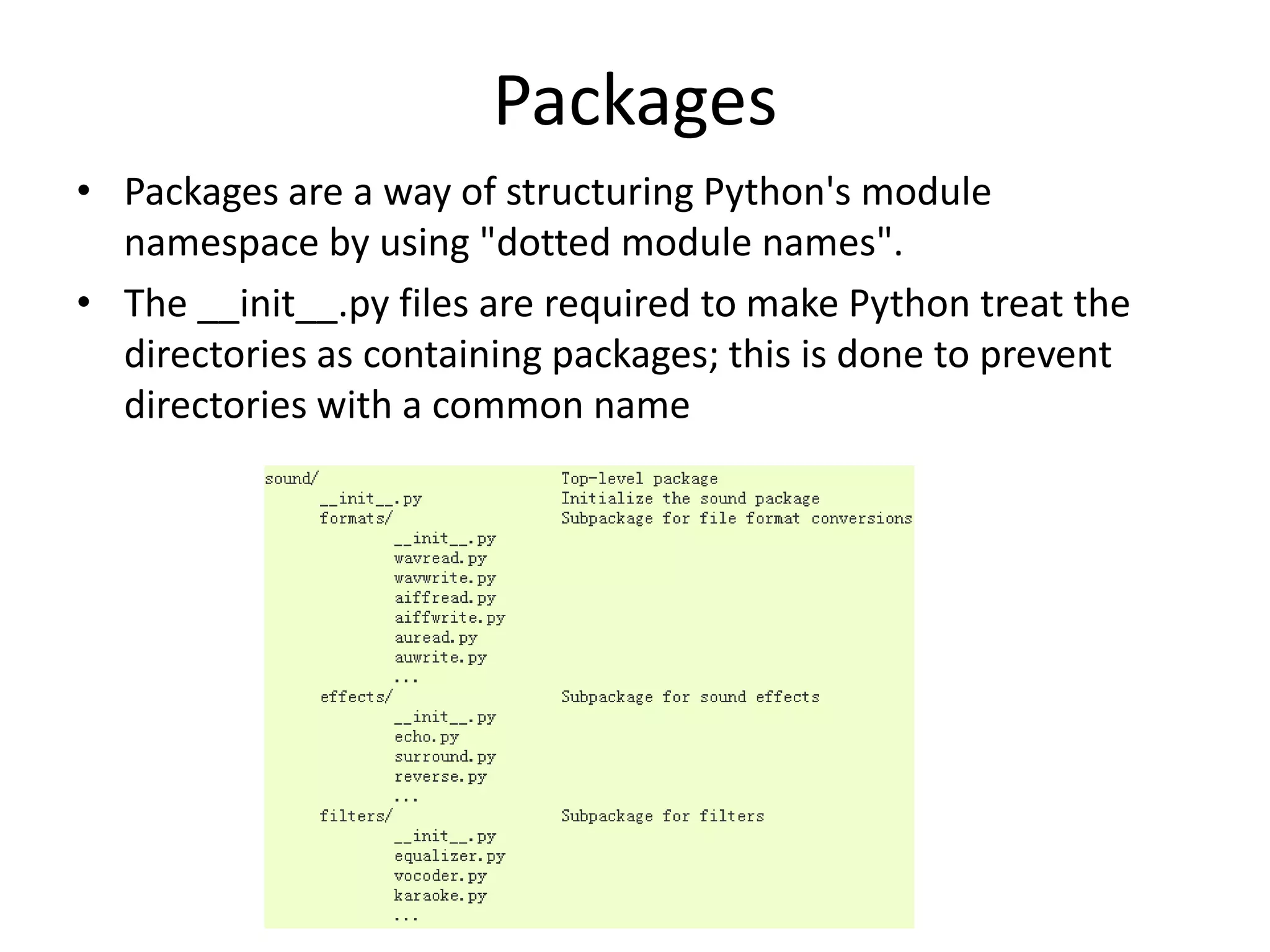 Packages
• Packages are a way of structuring Python's module
namespace by using "dotted module names".
• The __init__.py files are required to make Python treat the
directories as containing packages; this is done to prevent
directories with a common name
 