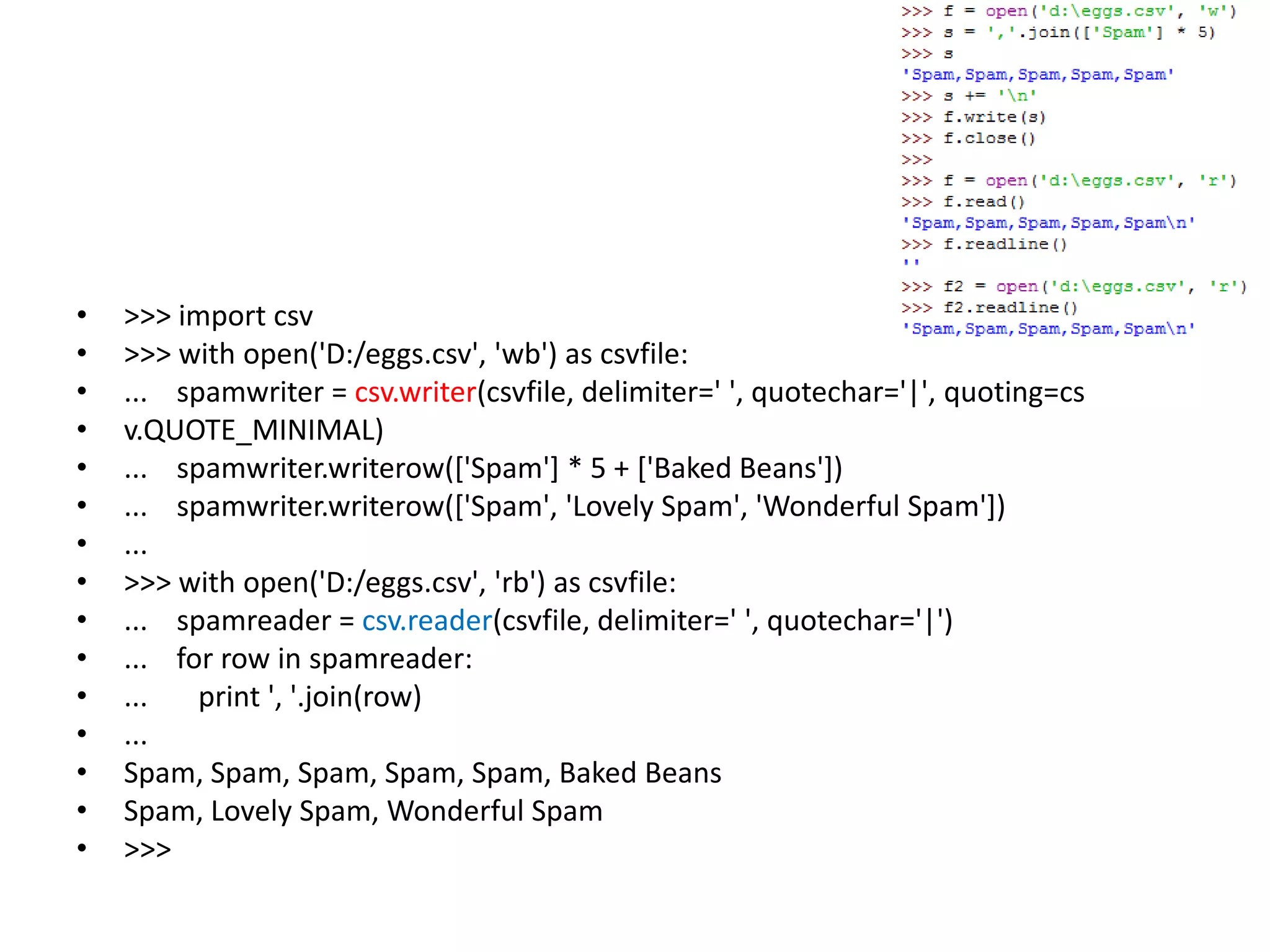• >>> import csv
• >>> with open('D:/eggs.csv', 'wb') as csvfile:
• ... spamwriter = csv.writer(csvfile, delimiter=' ', quotechar='|', quoting=cs
• v.QUOTE_MINIMAL)
• ... spamwriter.writerow(['Spam'] * 5 + ['Baked Beans'])
• ... spamwriter.writerow(['Spam', 'Lovely Spam', 'Wonderful Spam'])
• ...
• >>> with open('D:/eggs.csv', 'rb') as csvfile:
• ... spamreader = csv.reader(csvfile, delimiter=' ', quotechar='|')
• ... for row in spamreader:
• ... print ', '.join(row)
• ...
• Spam, Spam, Spam, Spam, Spam, Baked Beans
• Spam, Lovely Spam, Wonderful Spam
• >>>
 