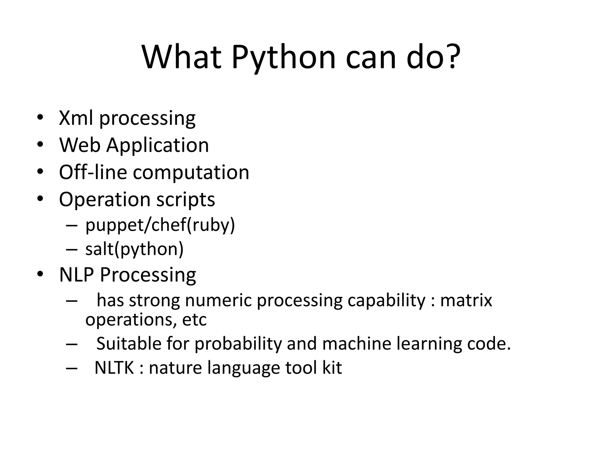 What Python can do?
• Xml processing
• Web Application
• Off-line computation
• Operation scripts
– puppet/chef(ruby)
– salt(python)
• NLP Processing
– has strong numeric processing capability : matrix
operations, etc
– Suitable for probability and machine learning code.
– NLTK : nature language tool kit
 