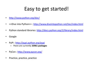Easy to get started!
• http://www.python.org/doc/
• <<Dive into Python>> : http://www.diveintopython.net/toc/index.html
• Python standard libraries: http://docs.python.org/2/library/index.html
• Google
• PyPI : http://pypi.python.org/pypi
– There are currently 33961 packages
• PyCon : http://www.pycon.org/
• Practice, practice, practice
 