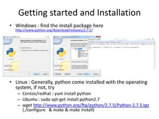Getting started and Installation
• Windows : find the install package here
http://www.python.org/download/releases/2.7.5/
• Linux : Generally, python come installed with the operating
system, if not, try
– Centos/redhat : yum install python
– Ubuntu : sudo apt-get install python2.7
– wget http://www.python.org/ftp/python/2.7.5/Python-2.7.5.tgz
(./configure & make & make install)
 