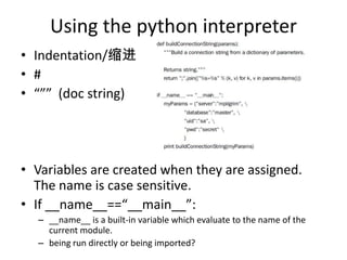 Using the python interpreter
• Indentation/缩进
• #
• “”” (doc string)
• Variables are created when they are assigned.
The name is case sensitive.
• If __name__==“__main__”:
– __name__ is a built-in variable which evaluate to the name of the
current module.
– being run directly or being imported?
 