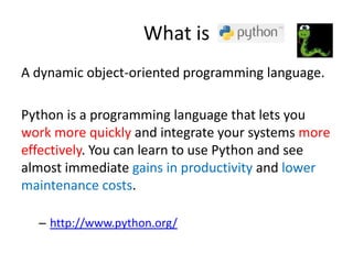 What is
A dynamic object-oriented programming language.
Python is a programming language that lets you
work more quickly and integrate your systems more
effectively. You can learn to use Python and see
almost immediate gains in productivity and lower
maintenance costs.
– http://www.python.org/
 
