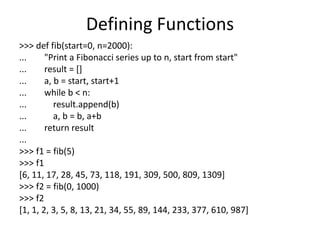 Defining Functions
>>> def fib(start=0, n=2000):
... "Print a Fibonacci series up to n, start from start"
... result = []
... a, b = start, start+1
... while b < n:
... result.append(b)
... a, b = b, a+b
... return result
...
>>> f1 = fib(5)
>>> f1
[6, 11, 17, 28, 45, 73, 118, 191, 309, 500, 809, 1309]
>>> f2 = fib(0, 1000)
>>> f2
[1, 1, 2, 3, 5, 8, 13, 21, 34, 55, 89, 144, 233, 377, 610, 987]
 