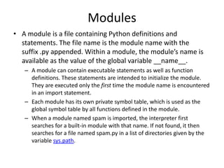 Modules
• A module is a file containing Python definitions and
statements. The file name is the module name with the
suffix .py appended. Within a module, the module’s name is
available as the value of the global variable __name__.
– A module can contain executable statements as well as function
definitions. These statements are intended to initialize the module.
They are executed only the first time the module name is encountered
in an import statement.
– Each module has its own private symbol table, which is used as the
global symbol table by all functions defined in the module.
– When a module named spam is imported, the interpreter first
searches for a built-in module with that name. If not found, it then
searches for a file named spam.py in a list of directories given by the
variable sys.path.
 