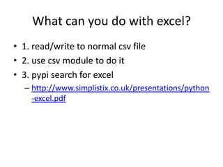 What can you do with excel?
• 1. read/write to normal csv file
• 2. use csv module to do it
• 3. pypi search for excel
– http://www.simplistix.co.uk/presentations/python
-excel.pdf
 