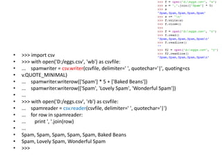 • >>> import csv
• >>> with open('D:/eggs.csv', 'wb') as csvfile:
• ... spamwriter = csv.writer(csvfile, delimiter=' ', quotechar='|', quoting=cs
• v.QUOTE_MINIMAL)
• ... spamwriter.writerow(['Spam'] * 5 + ['Baked Beans'])
• ... spamwriter.writerow(['Spam', 'Lovely Spam', 'Wonderful Spam'])
• ...
• >>> with open('D:/eggs.csv', 'rb') as csvfile:
• ... spamreader = csv.reader(csvfile, delimiter=' ', quotechar='|')
• ... for row in spamreader:
• ... print ', '.join(row)
• ...
• Spam, Spam, Spam, Spam, Spam, Baked Beans
• Spam, Lovely Spam, Wonderful Spam
• >>>
 