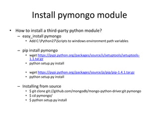 Install pymongo module
• How to install a third-party python module?
– easy_install pymongo
• Add C:Python27Scripts to windows environment path variables
– pip install pymongo
• wget https://pypi.python.org/packages/source/s/setuptools/setuptools-
1.1.tar.gz
• python setup.py install
• wget https://pypi.python.org/packages/source/p/pip/pip-1.4.1.tar.gz
• python setup.py install
– Installing from source
• $ git clone git://github.com/mongodb/mongo-python-driver.git pymongo
• $ cd pymongo/
• $ python setup.py install
 