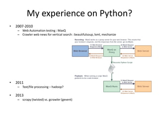 My experience on Python?
• 2007-2010
– Web Automation testing : MaxQ
– Crawler web news for vertical search : beautifulsoup, lxml, mechanize
• 2011
– Text/file processing – hadoop?
• 2013
– scrapy (twisted) vs. gcrawler (gevent)
 
