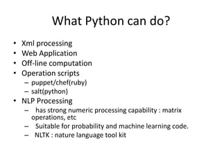 What Python can do?
• Xml processing
• Web Application
• Off-line computation
• Operation scripts
– puppet/chef(ruby)
– salt(python)
• NLP Processing
– has strong numeric processing capability : matrix
operations, etc
– Suitable for probability and machine learning code.
– NLTK : nature language tool kit
 