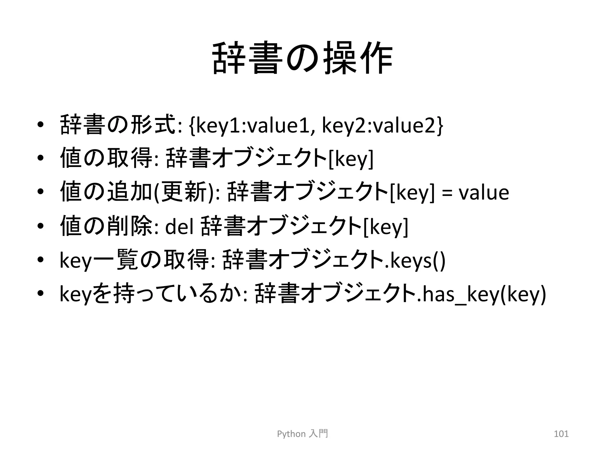㎡᭩䛾᧯స 
• ㎡᭩䛾ᙧᘧ: 
{key1:value1, 
key2:value2} 
• ್䛾ྲྀᚓ: 
㎡᭩䜸䝤䝆䜵䜽䝖[key] 
• ್䛾㏣ຍ(᭦᪂): 
㎡᭩䜸䝤䝆䜵䜽䝖[key] 
= 
value 
• ್䛾๐㝖: 
del 
㎡᭩䜸䝤䝆䜵䜽䝖[key] 
• key୍ぴ䛾ྲྀᚓ: 
㎡᭩䜸䝤䝆䜵䜽䝖.keys() 
• key䜢ᣢ䛳䛶䛔䜛䛛: 
㎡᭩䜸䝤䝆䜵䜽䝖.has_key(key) 
Python 
ධ㛛 
101 
 