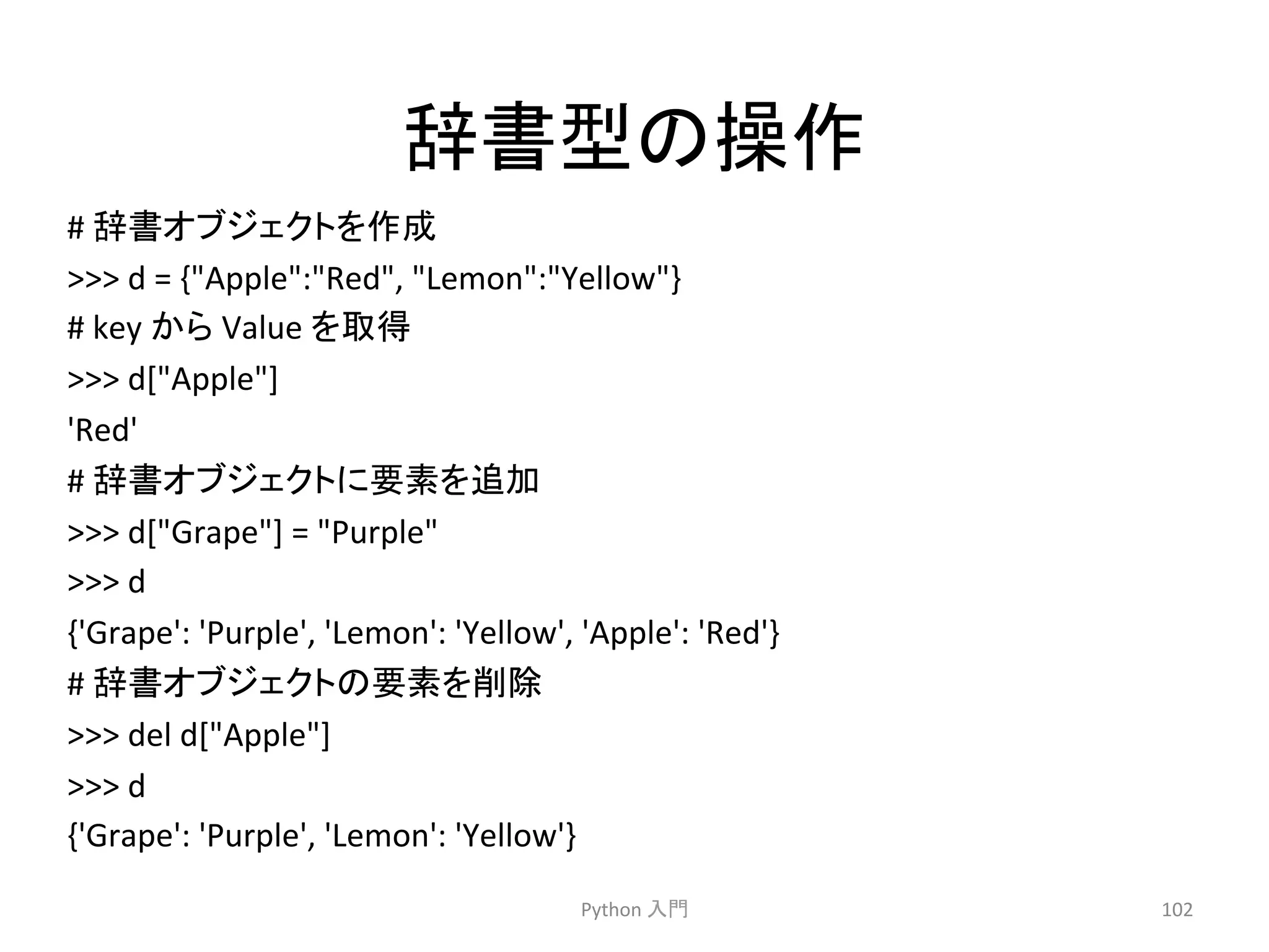 ㎡᭩ᆺ䛾᧯స 
# 
㎡᭩䜸䝤䝆䜵䜽䝖䜢సᡂ 
 
d 
= 
{Apple:Red, 
Lemon:Yellow} 
# 
key 
䛛䜙 
Value 
䜢ྲྀᚓ 
 
d[Apple] 
'Red' 
# 
㎡᭩䜸䝤䝆䜵䜽䝖䛻せ⣲䜢㏣ຍ 
 
d[Grape] 
= 
Purple 
 
d 
{'Grape': 
'Purple', 
'Lemon': 
'Yellow', 
'Apple': 
'Red'} 
# 
㎡᭩䜸䝤䝆䜵䜽䝖䛾せ⣲䜢๐㝖 
 
del 
d[Apple] 
 
d 
{'Grape': 
'Purple', 
'Lemon': 
'Yellow'} 
Python 
ධ㛛 
102 
 