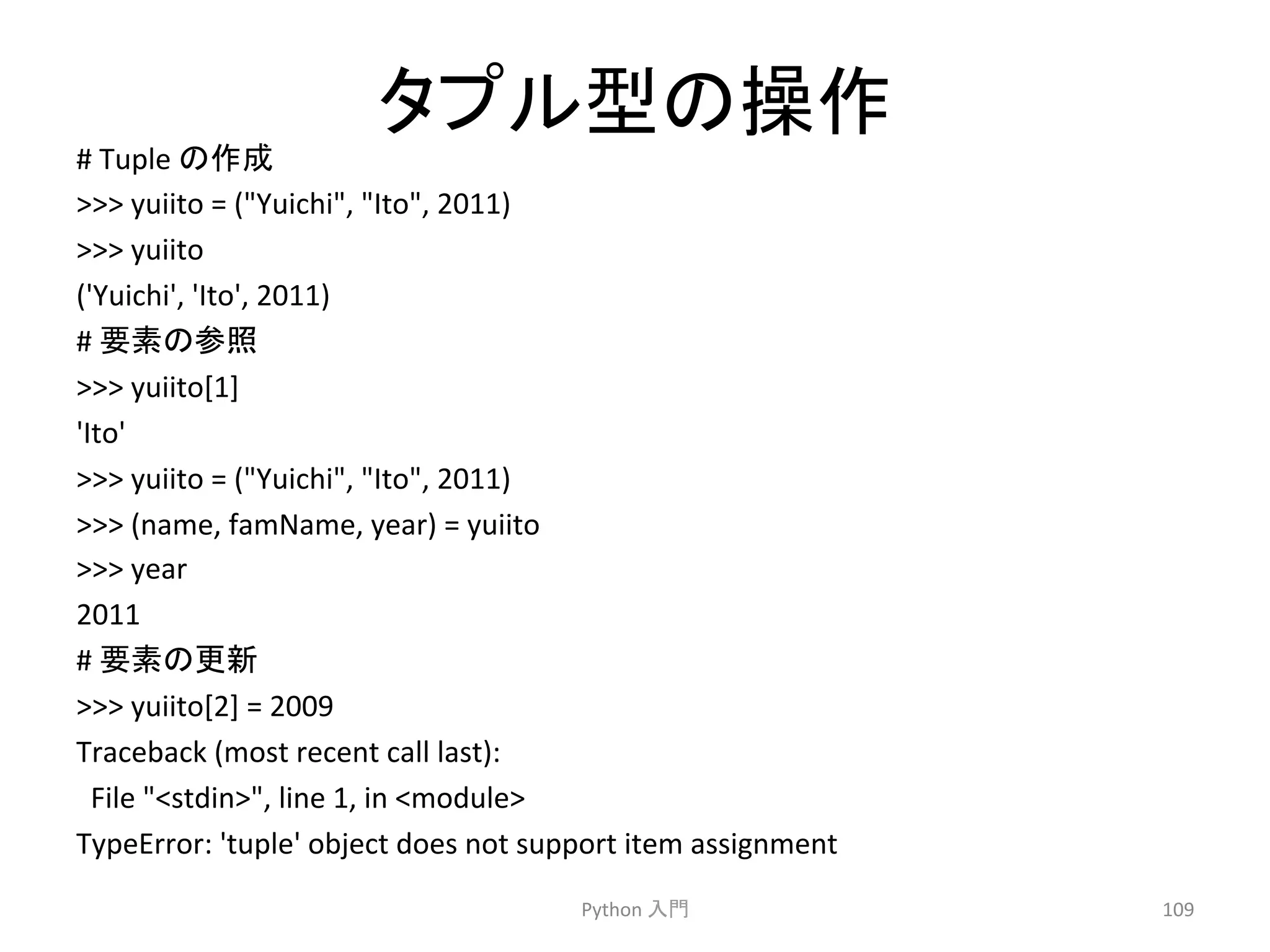 䝍䝥䝹ᆺ䛾᧯స 
# 
Tuple 
䛾సᡂ 
 
yuiito 
= 
(Yuichi, 
Ito, 
2011) 
 
yuiito 
('Yuichi', 
'Ito', 
2011) 
# 
せ⣲䛾ཧ↷ 
 
yuiito[1] 
'Ito' 
 
yuiito 
= 
(Yuichi, 
Ito, 
2011) 
 
(name, 
famName, 
year) 
= 
yuiito 
 
year 
2011 
# 
せ⣲䛾᭦᪂ 
 
yuiito[2] 
= 
2009 
Traceback 
(most 
recent 
call 
last): 
File 
stdin, 
line 
1, 
in 
module 
TypeError: 
'tuple' 
object 
does 
not 
support 
item 
assignment 
Python 
ධ㛛 
109 
 