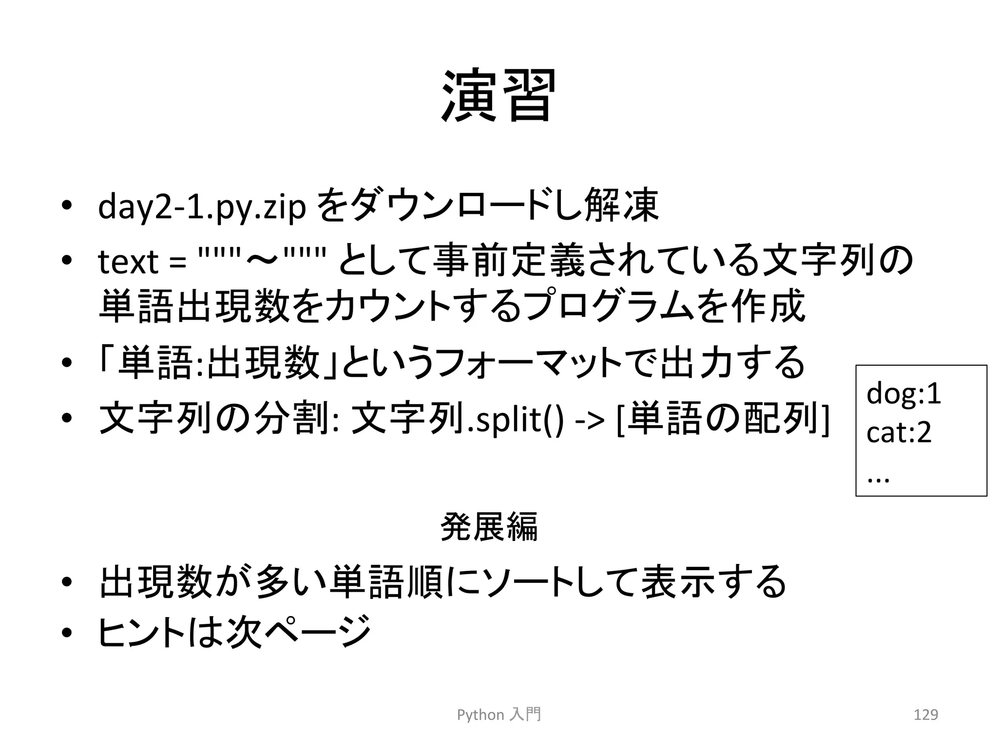₇⩦ 
• day2-­‐1.py.zip 
䜢䝎䜴䞁䝻䞊䝗䛧ゎ෾ 
• text 
= 
ࠥ 
䛸䛧䛶஦๓ᐃ⩏䛥䜜䛶䛔䜛ᩥᏐิ䛾 
༢ㄒฟ⌧ᩘ䜢䜹䜴䞁䝖䛩䜛䝥䝻䜾䝷䝮䜢సᡂ 
• 䛂༢ㄒ:ฟ⌧ᩘ䛃䛸䛔䛖䝣䜷䞊䝬䝑䝖䛷ฟຊ䛩䜛 
• ᩥᏐิ䛾ศ๭: 
ᩥᏐิ.split() 
-­‐ 
[༢ㄒ䛾㓄ิ] 
Ⓨᒎ⦅ 
Python 
ධ㛛 
dog:1 
cat:2 
... 
129 
• ฟ⌧ᩘ䛜ከ䛔༢ㄒ㡰䛻䝋䞊䝖䛧䛶⾲♧䛩䜛 
• 䝠䞁䝖䛿ḟ䝨䞊䝆 
 