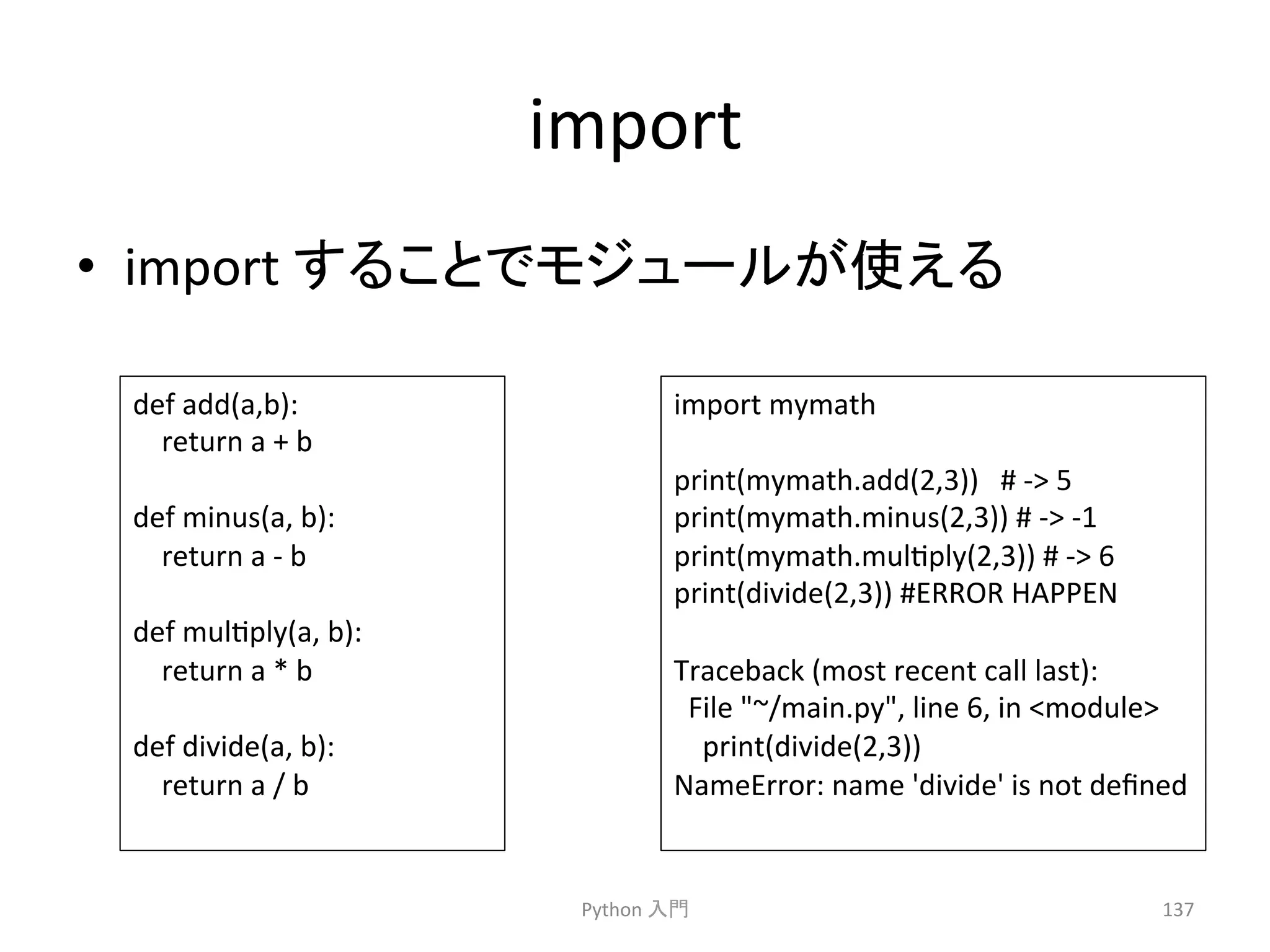 import 
• import 
䛩䜛䛣䛸䛷䝰䝆䝳䞊䝹䛜౑䛘䜛 
Python 
import 
mymath 
print(mymath.add(2,3)) 
# 
-­‐ 
5 
print(mymath.minus(2,3)) 
# 
-­‐ 
-­‐1 
print(mymath.mulcply(2,3)) 
# 
-­‐ 
6 
print(divide(2,3)) 
#ERROR 
HAPPEN 
Traceback 
(most 
recent 
call 
last): 
File 
~/main.py, 
line 
6, 
in 
module 
print(divide(2,3)) 
NameError: 
name 
'divide' 
is 
not 
defined 
ධ㛛 
137 
def 
add(a,b): 
return 
a 
+ 
b 
def 
minus(a, 
b): 
return 
a 
-­‐ 
b 
def 
mulcply(a, 
b): 
return 
a 
* 
b 
def 
divide(a, 
b): 
return 
a 
/ 
b 
 