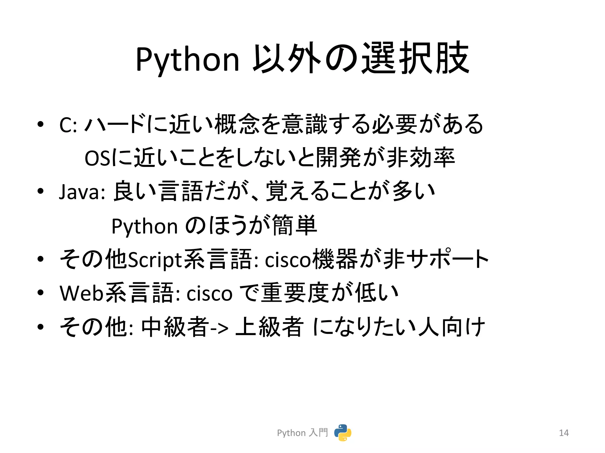 Python 
௨እ䛾㑅ᢥ⫥ 
• C: 
䝝䞊䝗䛻㏆䛔ᴫᛕ䜢ព㆑䛩䜛ᚲせ䛜䛒䜛 
OS䛻㏆䛔䛣䛸䜢䛧䛺䛔䛸㛤Ⓨ䛜㠀ຠ⋡ 
• Java: 
Ⰻ䛔ゝㄒ䛰䛜䚸ぬ䛘䜛䛣䛸䛜ከ䛔 
Python 
䛾䜋䛖䛜⡆༢ 
• 䛭䛾௚Script⣔ゝㄒ: 
ciscoᶵჾ䛜㠀䝃䝫䞊䝖 
• Web⣔ゝㄒ: 
cisco 
䛷㔜せᗘ䛜ప䛔 
• 䛭䛾௚: 
୰⣭⪅-­‐> 
ୖ⣭⪅㻌䛻䛺䜚䛯䛔ேྥ䛡 
Python 
ධ㛛 
14 
 