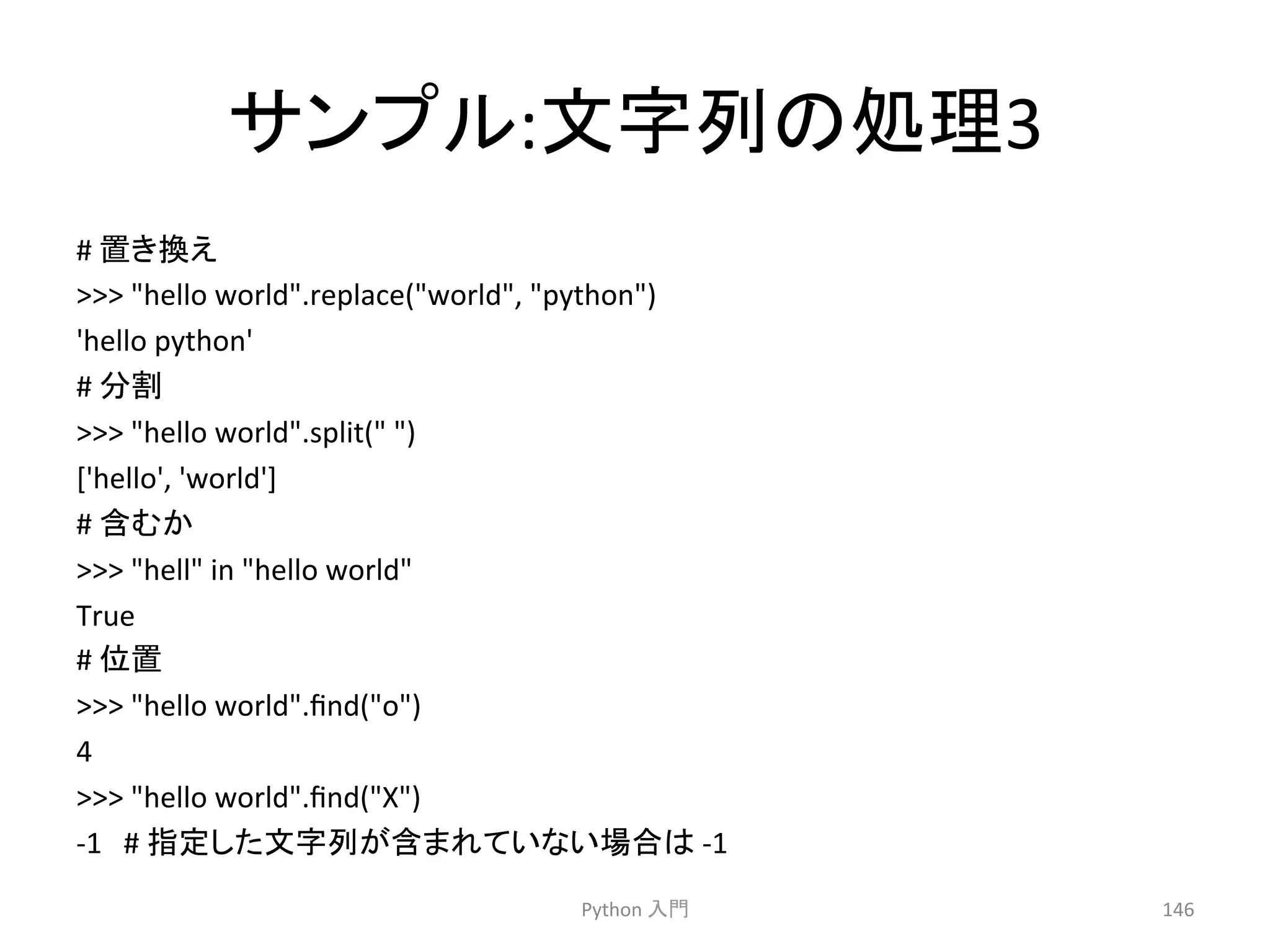 䝃䞁䝥䝹:ᩥᏐิ䛾ฎ⌮3 
# 
⨨䛝᥮䛘 
 
hello 
world.replace(world, 
python) 
'hello 
python' 
# 
ศ๭ 
 
hello 
world.split( 
) 
['hello', 
'world'] 
# 
ྵ䜐䛛 
 
hell 
in 
hello 
world 
True 
# 
఩⨨ 
 
hello 
world.find(o) 
4 
 
hello 
world.find(X) 
-­‐1 
# 
ᣦᐃ䛧䛯ᩥᏐิ䛜ྵ䜎䜜䛶䛔䛺䛔ሙྜ䛿 
-­‐1 
Python 
ධ㛛 
146 
 