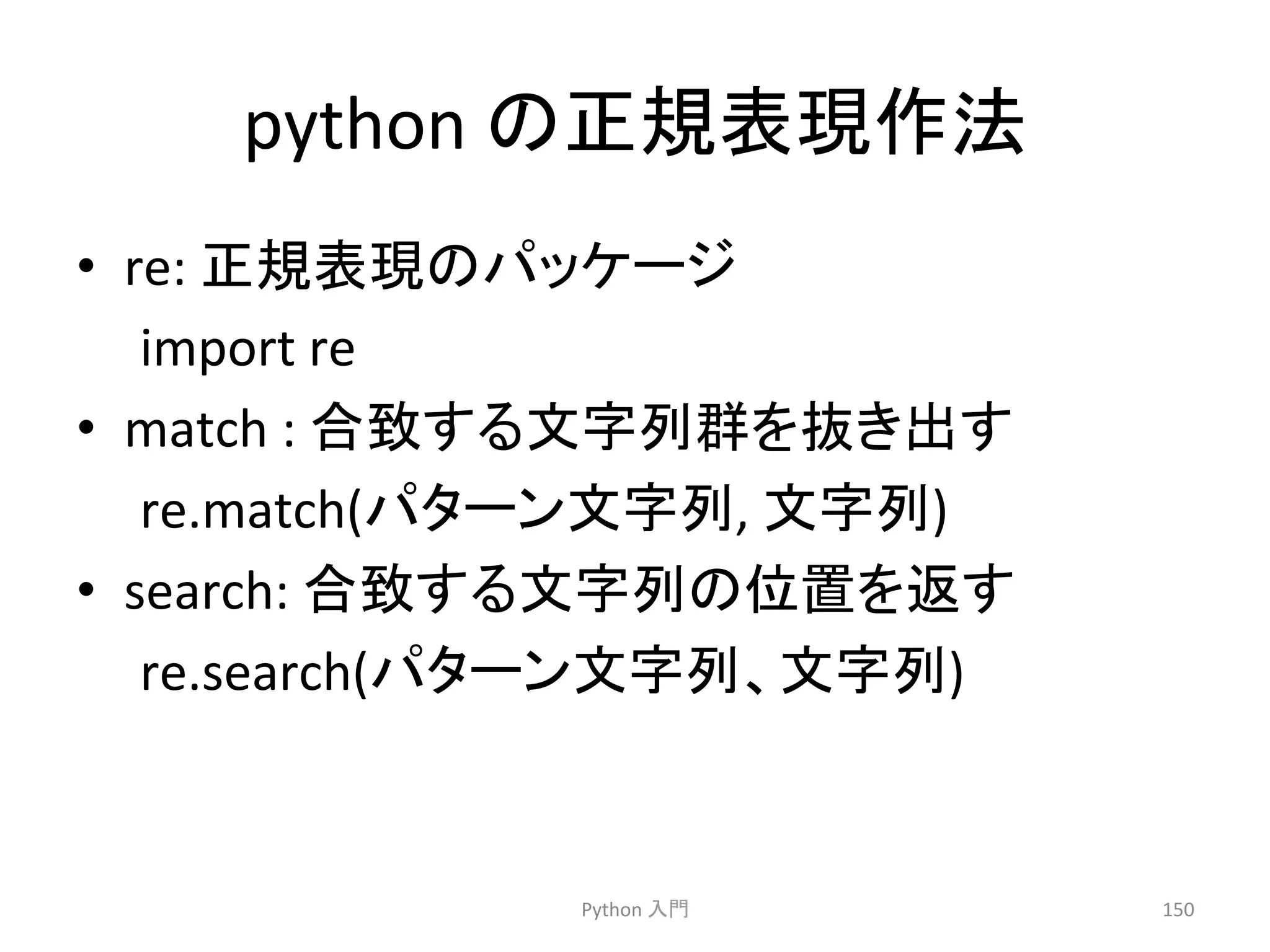 python 
䛾ṇつ⾲⌧సἲ 
• re: 
ṇつ⾲⌧䛾䝟䝑䜿䞊䝆 
import 
re 
• match 
: 
ྜ⮴䛩䜛ᩥᏐิ⩌䜢ᢤ䛝ฟ䛩 
re.match(䝟䝍䞊䞁ᩥᏐิ, 
ᩥᏐิ) 
• search: 
ྜ⮴䛩䜛ᩥᏐิ䛾఩⨨䜢㏉䛩 
re.search(䝟䝍䞊䞁ᩥᏐิ䚸ᩥᏐิ) 
Python 
ධ㛛 
150 
 