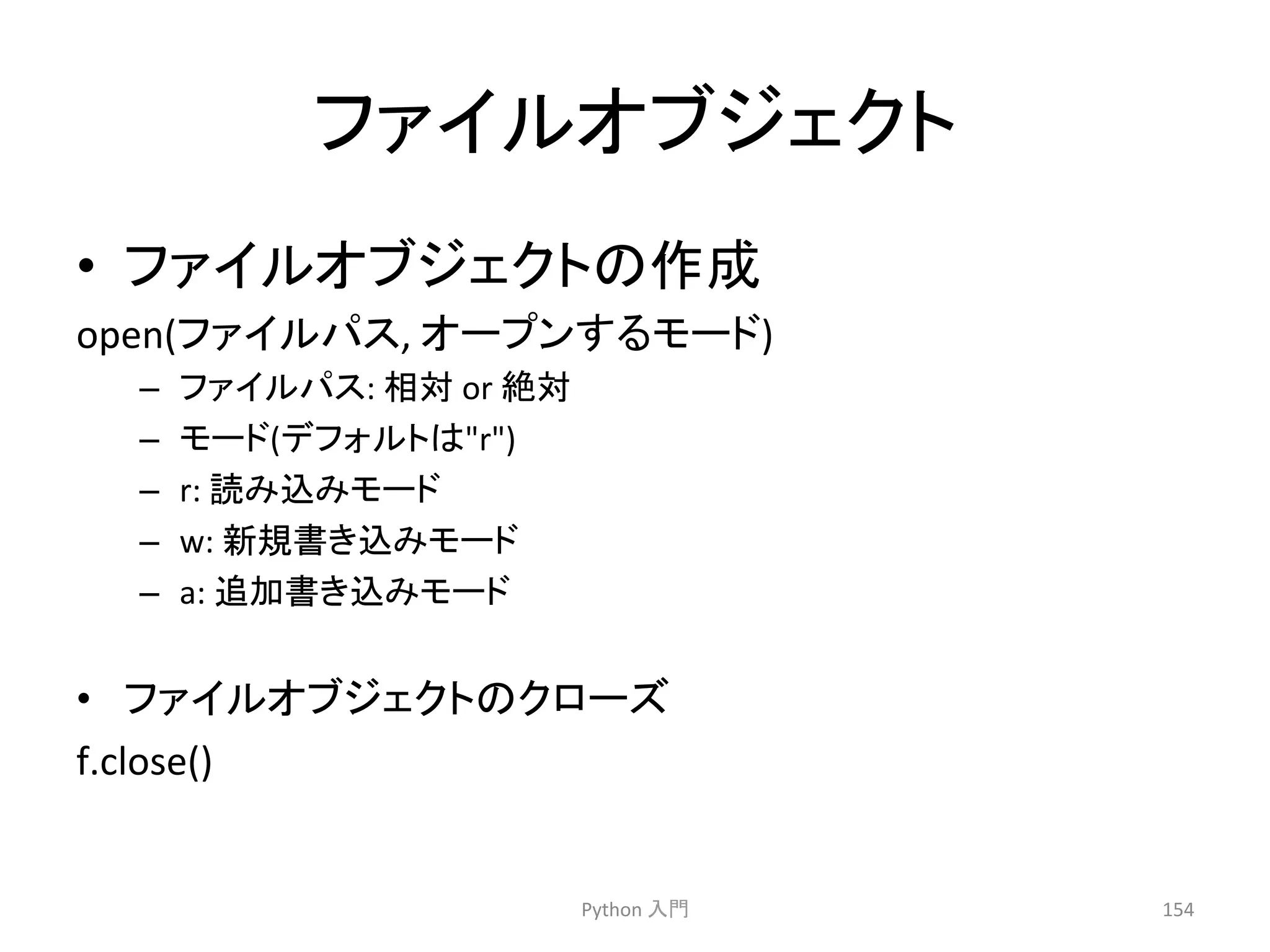 䝣䜯䜲䝹䜸䝤䝆䜵䜽䝖 
• 䝣䜯䜲䝹䜸䝤䝆䜵䜽䝖䛾సᡂ 
open(䝣䜯䜲䝹䝟䝇, 
䜸䞊䝥䞁䛩䜛䝰䞊䝗) 
– 䝣䜯䜲䝹䝟䝇: 
┦ᑐ 
or 
⤯ᑐ 
– 䝰䞊䝗(䝕䝣䜷䝹䝖䛿r) 
– r: 
ㄞ䜏㎸䜏䝰䞊䝗 
– w: 
᪂つ᭩䛝㎸䜏䝰䞊䝗 
– a: 
㏣ຍ᭩䛝㎸䜏䝰䞊䝗 
• 䝣䜯䜲䝹䜸䝤䝆䜵䜽䝖䛾䜽䝻䞊䝈 
f.close() 
Python 
ධ㛛 
154 
 