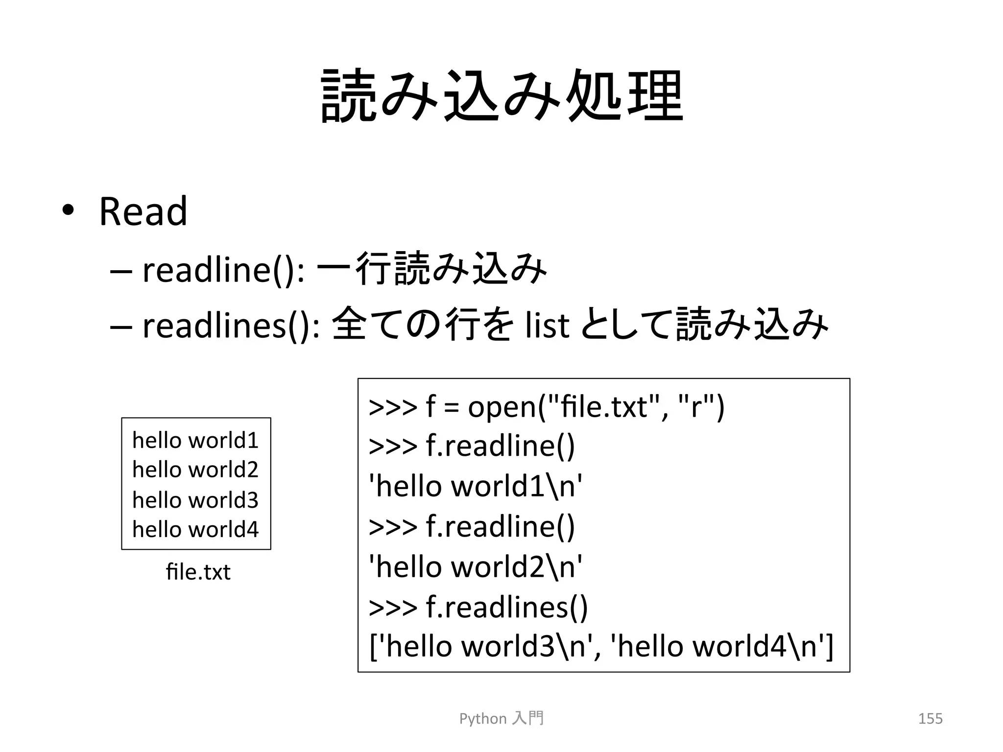 ㄞ䜏㎸䜏ฎ⌮ 
• Read 
– readline(): 
୍⾜ㄞ䜏㎸䜏 
– readlines(): 
඲䛶䛾⾜䜢 
list 
䛸䛧䛶ㄞ䜏㎸䜏 
Python 
ධ㛛 
155 
 
f 
= 
open(file.txt, 
r) 
 
f.readline() 
'hello 
world1n' 
 
f.readline() 
'hello 
world2n' 
 
f.readlines() 
['hello 
world3n', 
'hello 
world4n'] 
hello 
world1 
hello 
world2 
hello 
world3 
hello 
world4 
file.txt 
 