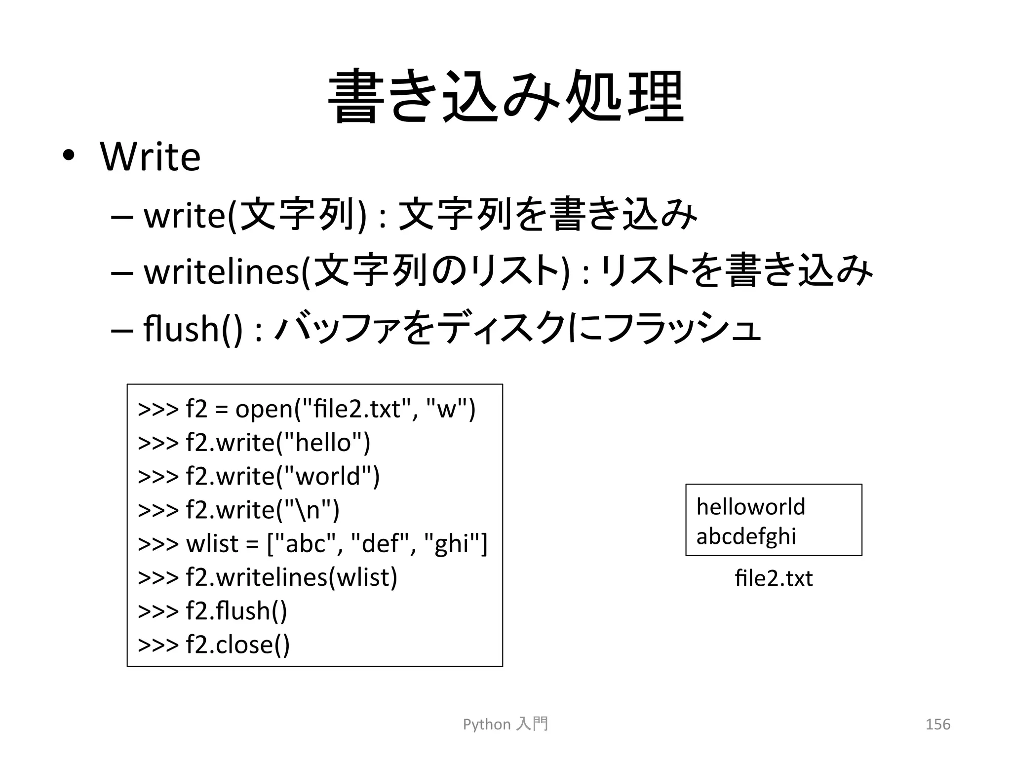 ᭩䛝㎸䜏ฎ⌮ 
• Write 
– write(ᩥᏐิ) 
: 
ᩥᏐิ䜢᭩䛝㎸䜏 
– writelines(ᩥᏐิ䛾䝸䝇䝖) 
: 
䝸䝇䝖䜢᭩䛝㎸䜏 
– flush() 
: 
䝞䝑䝣䜯䜢䝕䜱䝇䜽䛻䝣䝷䝑䝅䝳 
Python 
ධ㛛 
156 
 
f2 
= 
open(file2.txt, 
w) 
 
f2.write(hello) 
 
f2.write(world) 
 
f2.write(n) 
 
wlist 
= 
[abc, 
def, 
ghi] 
 
f2.writelines(wlist) 
 
f2.flush() 
 
f2.close() 
helloworld 
abcdefghi 
file2.txt 
 