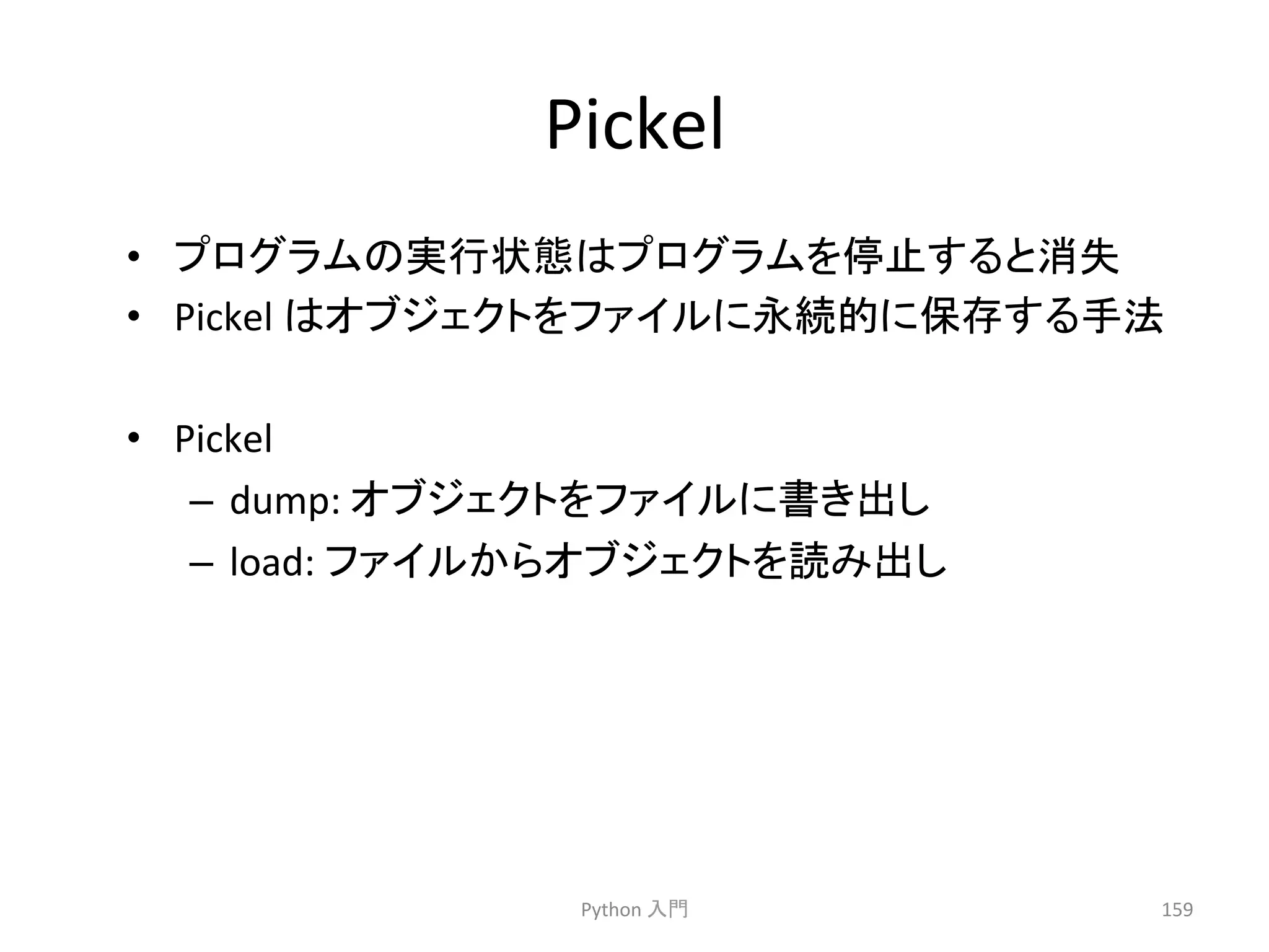 Pickel 
• 䝥䝻䜾䝷䝮䛾ᐇ⾜≧ែ䛿䝥䝻䜾䝷䝮䜢೵Ṇ䛩䜛䛸ᾘኻ 
• Pickel 
䛿䜸䝤䝆䜵䜽䝖䜢䝣䜯䜲䝹䛻Ọ⥆ⓗ䛻ಖᏑ䛩䜛ᡭἲ 
• Pickel 
– dump: 
䜸䝤䝆䜵䜽䝖䜢䝣䜯䜲䝹䛻᭩䛝ฟ䛧 
– load: 
䝣䜯䜲䝹䛛䜙䜸䝤䝆䜵䜽䝖䜢ㄞ䜏ฟ䛧 
Python 
ධ㛛 
159 
 