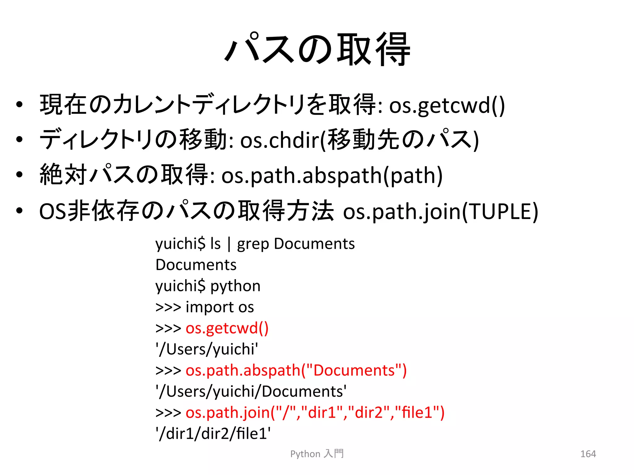 䝟䝇䛾ྲྀᚓ 
• ⌧ᅾ䛾䜹䝺䞁䝖䝕䜱䝺䜽䝖䝸䜢ྲྀᚓ: 
os.getcwd() 
• 䝕䜱䝺䜽䝖䝸䛾⛣ື: 
os.chdir(⛣ືඛ䛾䝟䝇) 
• ⤯ᑐ䝟䝇䛾ྲྀᚓ: 
os.path.abspath(path) 
• OS㠀౫Ꮡ䛾䝟䝇䛾ྲྀᚓ᪉ἲ㻌os.path.join(TUPLE) 
Python 
ධ㛛 
164 
yuichi$ 
ls 
| 
grep 
Documents 
Documents 
yuichi$ 
python 
 
import 
os 
 
os.getcwd() 
'/Users/yuichi' 
 
os.path.abspath(Documents) 
'/Users/yuichi/Documents' 
 
os.path.join(/,dir1,dir2,file1) 
'/dir1/dir2/file1' 
 