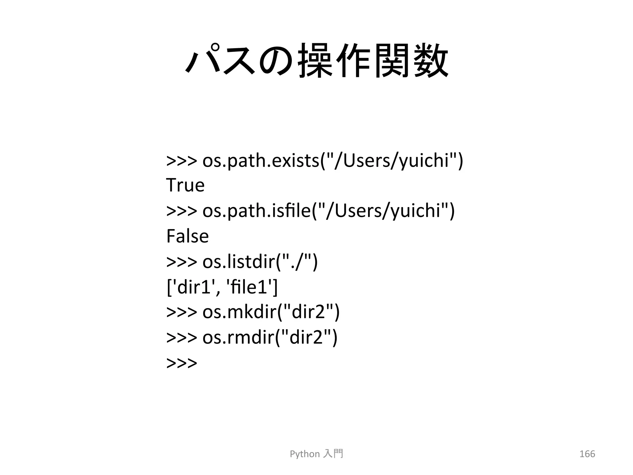 䝟䝇䛾᧯స㛵ᩘ 
Python 
ධ㛛 
166 
 
os.path.exists(/Users/yuichi) 
True 
 
os.path.isfile(/Users/yuichi) 
False 
 
os.listdir(./) 
['dir1', 
'file1'] 
 
os.mkdir(dir2) 
 
os.rmdir(dir2) 
 
 
