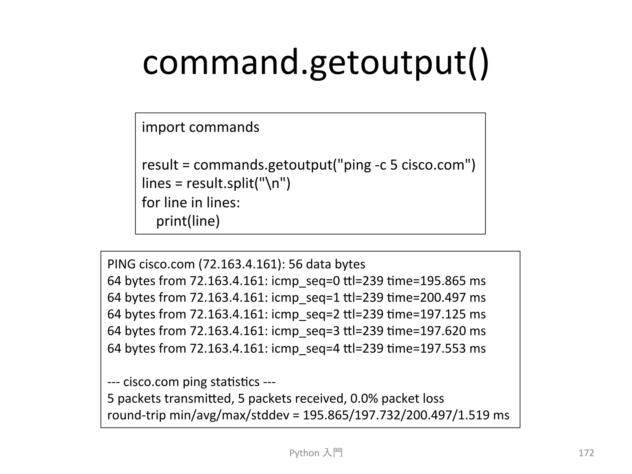 command.getoutput() 
Python 
ධ㛛 
172 
import 
commands 
result 
= 
commands.getoutput(ping 
-­‐c 
5 
cisco.com) 
lines 
= 
result.split(n) 
for 
line 
in 
lines: 
print(line) 
PING 
cisco.com 
(72.163.4.161): 
56 
data 
bytes 
64 
bytes 
from 
72.163.4.161: 
icmp_seq=0 
7l=239 
cme=195.865 
ms 
64 
bytes 
from 
72.163.4.161: 
icmp_seq=1 
7l=239 
cme=200.497 
ms 
64 
bytes 
from 
72.163.4.161: 
icmp_seq=2 
7l=239 
cme=197.125 
ms 
64 
bytes 
from 
72.163.4.161: 
icmp_seq=3 
7l=239 
cme=197.620 
ms 
64 
bytes 
from 
72.163.4.161: 
icmp_seq=4 
7l=239 
cme=197.553 
ms 
-­‐-­‐-­‐ 
cisco.com 
ping 
stacsccs 
-­‐-­‐-­‐ 
5 
packets 
transmi7ed, 
5 
packets 
received, 
0.0% 
packet 
loss 
round-­‐trip 
min/avg/max/stddev 
= 
195.865/197.732/200.497/1.519 
ms 
 
