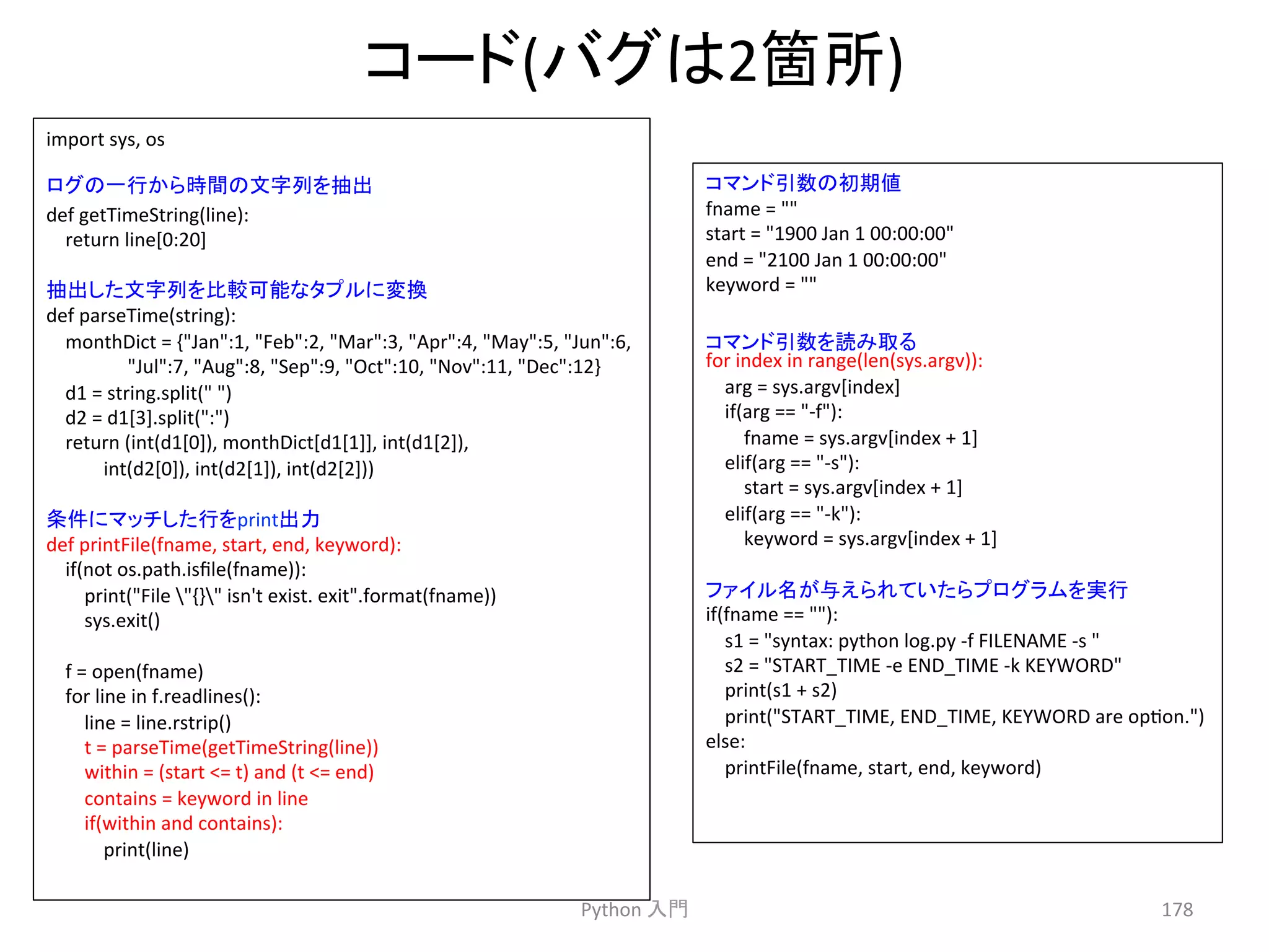䝁䞊䝗(䝞䜾䛿2⟠ᡤ) 
Python 
ධ㛛 
178 
import 
sys, 
os 
def 
getTimeString(line): 
return 
line[0:20] 
def 
parseTime(string): 
monthDict 
= 
{Jan:1, 
Feb:2, 
Mar:3, 
Apr:4, 
May:5, 
Jun:6, 
Jul:7, 
Aug:8, 
Sep:9, 
Oct:10, 
Nov:11, 
Dec:12} 
d1 
= 
string.split( 
) 
d2 
= 
d1[3].split(:) 
return 
(int(d1[0]), 
monthDict[d1[1]], 
int(d1[2]), 
int(d2[0]), 
int(d2[1]), 
int(d2[2])) 
def 
printFile(fname, 
start, 
end, 
keyword): 
if(not 
os.path.isfile(fname)): 
print(File 
{} 
isn't 
exist. 
exit.format(fname)) 
sys.exit() 
f 
= 
open(fname) 
for 
line 
in 
f.readlines(): 
line 
= 
line.rstrip() 
t 
= 
parseTime(getTimeString(line)) 
within 
= 
(start 
= 
t) 
and 
(t 
= 
end) 
contains 
= 
keyword 
in 
line 
if(within 
and 
contains): 
print(line) 
䝁䝬䞁䝗ᘬᩘ䛾ึᮇ್ 
fname 
= 
 
start 
= 
1900 
Jan 
1 
00:00:00 
end 
= 
2100 
Jan 
1 
00:00:00 
keyword 
= 
 
for 
index 
in 
range(len(sys.argv)): 
arg 
= 
sys.argv[index] 
if(arg 
== 
-­‐f): 
fname 
= 
sys.argv[index 
+ 
1] 
elif(arg 
== 
-­‐s): 
start 
= 
sys.argv[index 
+ 
1] 
elif(arg 
== 
-­‐k): 
keyword 
= 
sys.argv[index 
+ 
1] 
if(fname 
== 
): 
s1 
= 
syntax: 
python 
log.py 
-­‐f 
FILENAME 
-­‐s 
 
s2 
= 
START_TIME 
-­‐e 
END_TIME 
-­‐k 
KEYWORD 
print(s1 
+ 
s2) 
print(START_TIME, 
END_TIME, 
KEYWORD 
are 
opcon.) 
else: 
printFile(fname, 
start, 
end, 
keyword) 
䝻䜾䛾୍⾜䛛䜙᫬㛫䛾ᩥᏐิ䜢ᢳฟ 
ᢳฟ䛧䛯ᩥᏐิ䜢ẚ㍑ྍ⬟䛺䝍䝥䝹䛻ኚ᥮ 
᮲௳䛻䝬䝑䝏䛧䛯⾜䜢printฟຊ 
䝁䝬䞁䝗ᘬᩘ䜢ㄞ䜏ྲྀ䜛 
䝣䜯䜲䝹ྡ䛜୚䛘䜙䜜䛶䛔䛯䜙䝥䝻䜾䝷䝮䜢ᐇ⾜ 
 