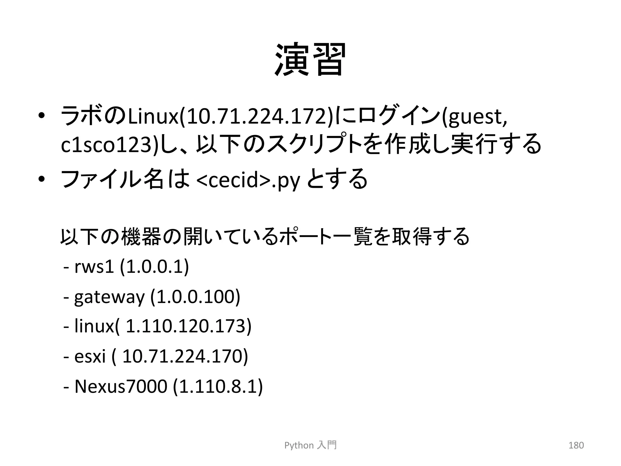 ₇⩦ 
• 䝷䝪䛾Linux(10.71.224.172)䛻䝻䜾䜲䞁(guest, 
c1sco123)䛧䚸௨ୗ䛾䝇䜽䝸䝥䝖䜢సᡂ䛧ᐇ⾜䛩䜛 
• 䝣䜯䜲䝹ྡ䛿 
cecid.py 
䛸䛩䜛 
Python 
ධ㛛 
180 
௨ୗ䛾ᶵჾ䛾㛤䛔䛶䛔䜛䝫䞊䝖୍ぴ䜢ྲྀᚓ䛩䜛 
-­‐ 
rws1 
(1.0.0.1) 
-­‐ 
gateway 
(1.0.0.100) 
-­‐ 
linux( 
1.110.120.173) 
-­‐ 
esxi 
( 
10.71.224.170) 
-­‐ 
Nexus7000 
(1.110.8.1) 
 