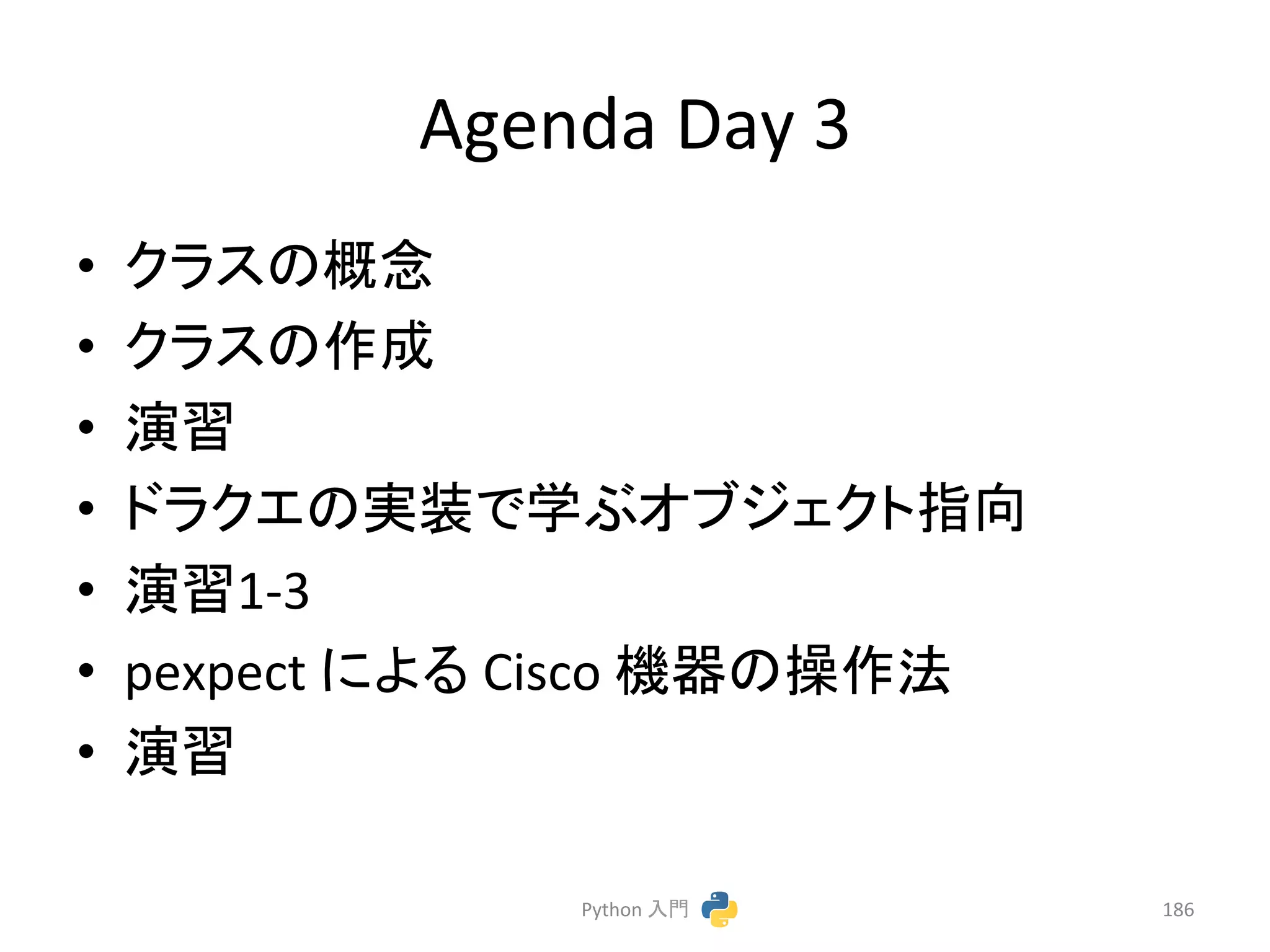Agenda 
Day 
3 
• 䜽䝷䝇䛾ᴫᛕ 
• 䜽䝷䝇䛾సᡂ 
• ₇⩦ 
• 䝗䝷䜽䜶䛾ᐇ⿦䛷Ꮫ䜆䜸䝤䝆䜵䜽䝖ᣦྥ 
• ₇⩦1-­‐3 
• pexpect 
䛻䜘䜛 
Cisco 
ᶵჾ䛾᧯సἲ 
• ₇⩦ 
Python 
ධ㛛 
186 
 