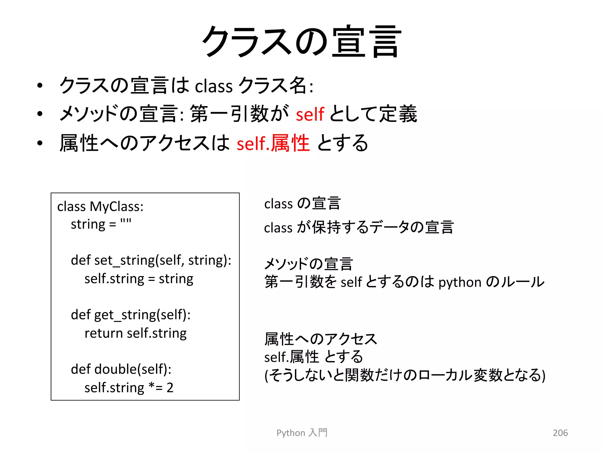䜽䝷䝇䛾ᐉゝ 
• 䜽䝷䝇䛾ᐉゝ䛿 
class 
䜽䝷䝇ྡ: 
• 䝯䝋䝑䝗䛾ᐉゝ: 
➨୍ᘬᩘ䛜㻌self 
䛸䛧䛶ᐃ⩏ 
• ᒓᛶ䜈䛾䜰䜽䝉䝇䛿㻌self.ᒓᛶ㻌䛸䛩䜛 
Python 
ධ㛛 
206 
class 
MyClass: 
string 
= 
 
def 
set_string(self, 
string): 
self.string 
= 
string 
def 
get_string(self): 
return 
self.string 
def 
double(self): 
self.string 
*= 
2 
class 
䛾ᐉゝ 
䝯䝋䝑䝗䛾ᐉゝ 
➨୍ᘬᩘ䜢 
self 
䛸䛩䜛䛾䛿 
python 
䛾䝹䞊䝹 
class 
䛜ಖᣢ䛩䜛䝕䞊䝍䛾ᐉゝ 
ᒓᛶ䜈䛾䜰䜽䝉䝇 
self.ᒓᛶ㻌䛸䛩䜛 
(䛭䛖䛧䛺䛔䛸㛵ᩘ䛰䛡䛾䝻䞊䜹䝹ኚᩘ䛸䛺䜛) 
 