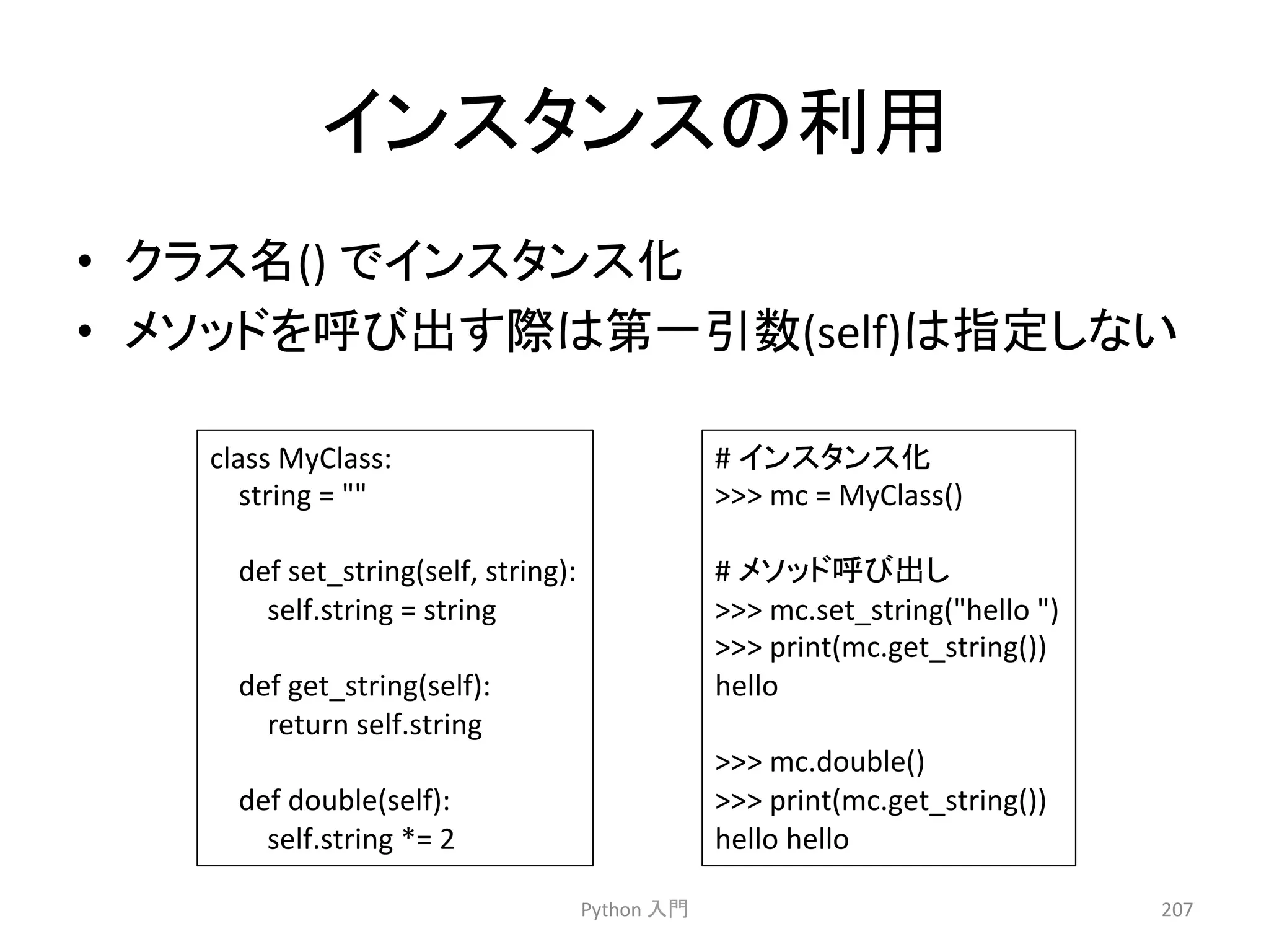 䜲䞁䝇䝍䞁䝇䛾฼⏝ 
• 䜽䝷䝇ྡ() 
䛷䜲䞁䝇䝍䞁䝇໬ 
• 䝯䝋䝑䝗䜢࿧䜃ฟ䛩㝿䛿➨୍ᘬᩘ(self)䛿ᣦᐃ䛧䛺䛔 
Python 
ධ㛛 
207 
class 
MyClass: 
string 
= 
 
def 
set_string(self, 
string): 
self.string 
= 
string 
def 
get_string(self): 
return 
self.string 
def 
double(self): 
self.string 
*= 
2 
# 
䜲䞁䝇䝍䞁䝇໬ 
 
mc 
= 
MyClass() 
# 
䝯䝋䝑䝗࿧䜃ฟ䛧 
 
mc.set_string(hello 
) 
 
print(mc.get_string()) 
hello 
 
mc.double() 
 
print(mc.get_string()) 
hello 
hello 
 