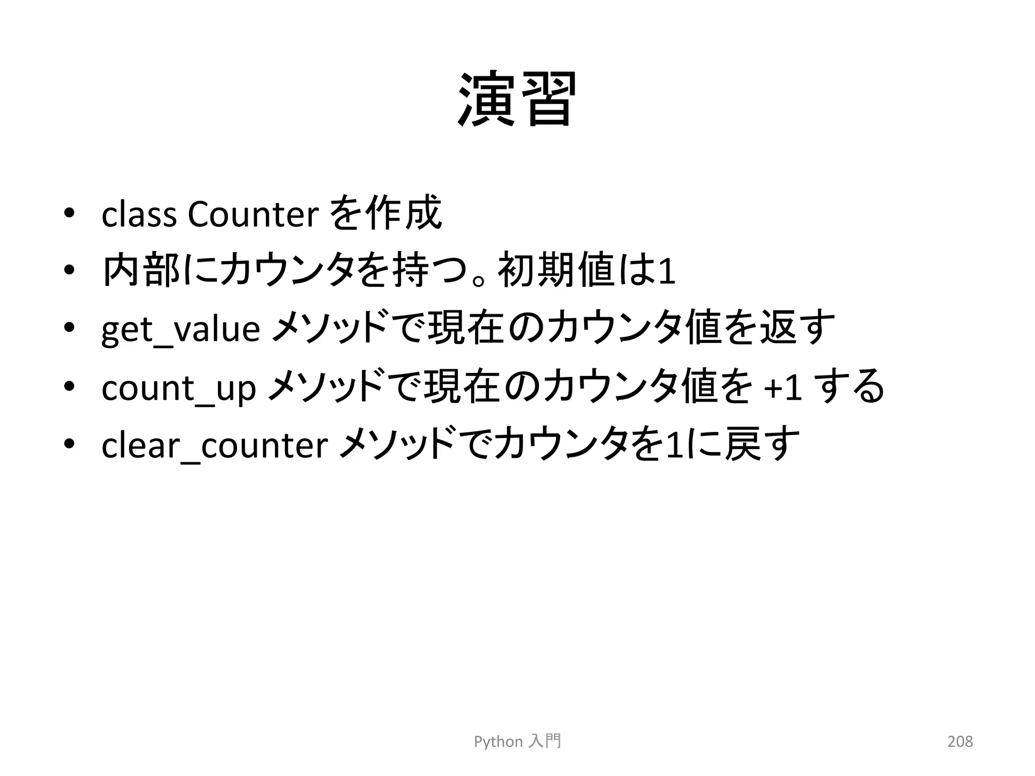 ₇⩦ 
• class 
Counter 
䜢సᡂ 
• ෆ㒊䛻䜹䜴䞁䝍䜢ᣢ䛴䚹ึᮇ್䛿1 
• get_value 
䝯䝋䝑䝗䛷⌧ᅾ䛾䜹䜴䞁䝍್䜢㏉䛩 
• count_up 
䝯䝋䝑䝗䛷⌧ᅾ䛾䜹䜴䞁䝍್䜢 
+1 
䛩䜛 
• clear_counter 
䝯䝋䝑䝗䛷䜹䜴䞁䝍䜢1䛻ᡠ䛩 
Python 
ධ㛛 
208 
 