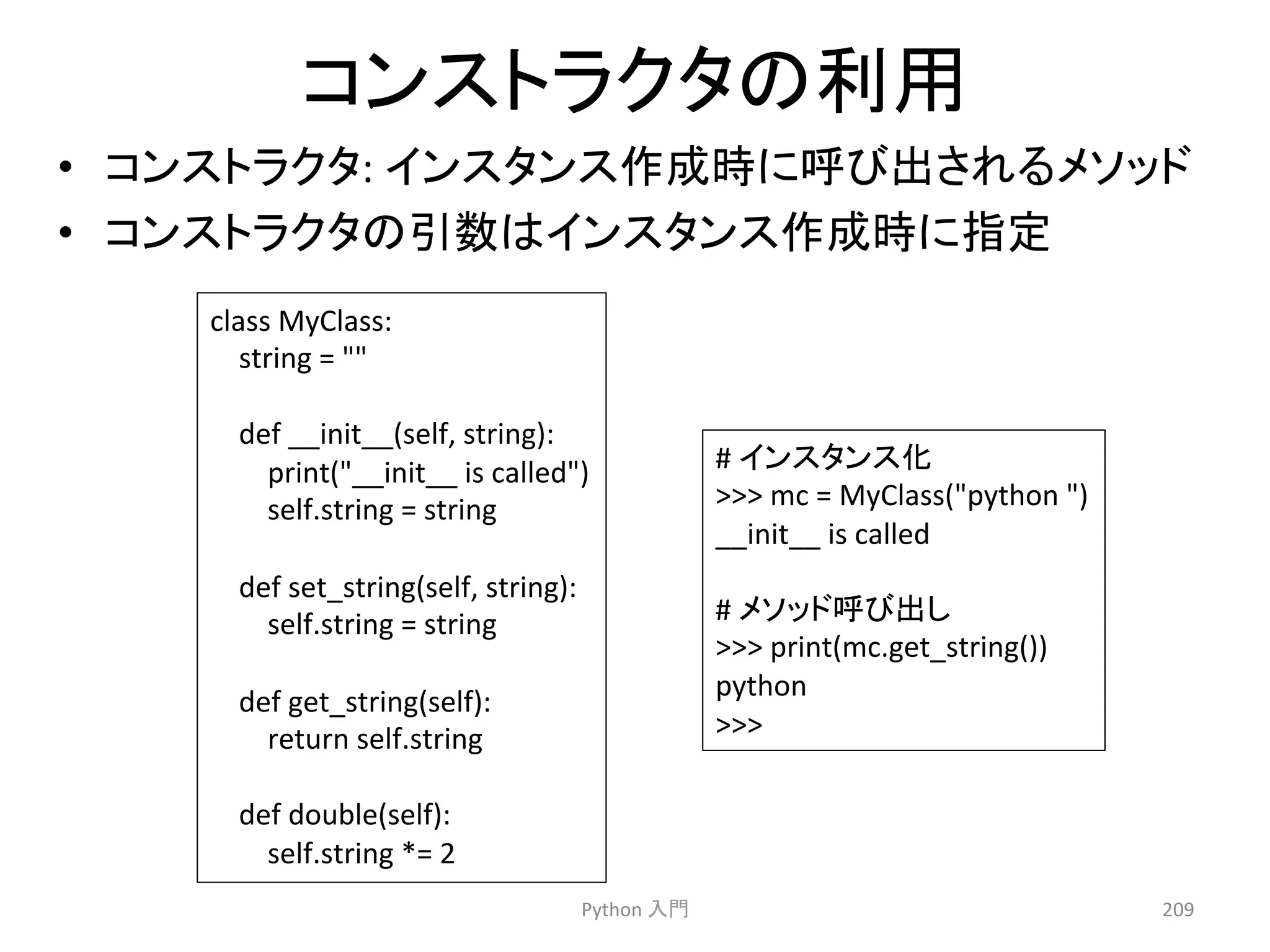 䝁䞁䝇䝖䝷䜽䝍䛾฼⏝ 
• 䝁䞁䝇䝖䝷䜽䝍: 
䜲䞁䝇䝍䞁䝇సᡂ᫬䛻࿧䜃ฟ䛥䜜䜛䝯䝋䝑䝗 
• 䝁䞁䝇䝖䝷䜽䝍䛾ᘬᩘ䛿䜲䞁䝇䝍䞁䝇సᡂ᫬䛻ᣦᐃ 
Python 
ධ㛛 
209 
class 
MyClass: 
string 
= 
 
def 
__init__(self, 
string): 
print(__init__ 
is 
called) 
self.string 
= 
string 
def 
set_string(self, 
string): 
self.string 
= 
string 
def 
get_string(self): 
return 
self.string 
def 
double(self): 
self.string 
*= 
2 
# 
䜲䞁䝇䝍䞁䝇໬ 
 
mc 
= 
MyClass(python 
) 
__init__ 
is 
called 
# 
䝯䝋䝑䝗࿧䜃ฟ䛧 
 
print(mc.get_string()) 
python 
 
 