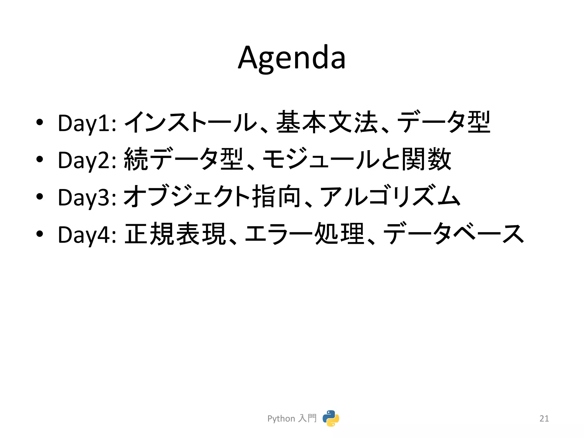 Agenda 
• Day1: 
䜲䞁䝇䝖䞊䝹䚸ᇶᮏᩥἲ䚸䝕䞊䝍ᆺ 
• Day2: 
⥆䝕䞊䝍ᆺ䚸䝰䝆䝳䞊䝹䛸㛵ᩘ 
• Day3: 
䜸䝤䝆䜵䜽䝖ᣦྥ䚸䜰䝹䝂䝸䝈䝮 
• Day4: 
ṇつ⾲⌧䚸䜶䝷䞊ฎ⌮䚸䝕䞊䝍䝧䞊䝇 
Python 
ධ㛛 
21 
 