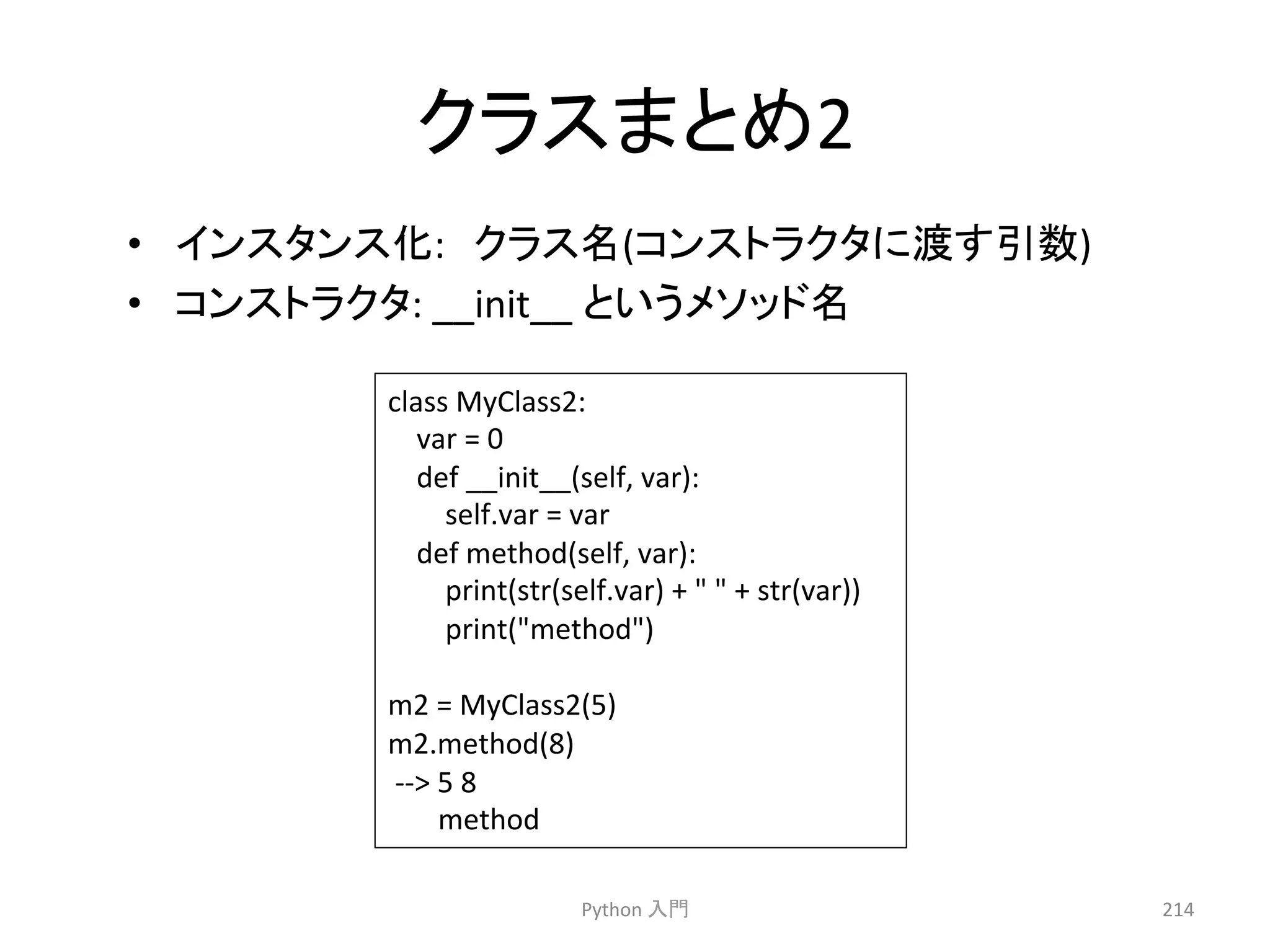 䜽䝷䝇䜎䛸䜑2 
• 䜲䞁䝇䝍䞁䝇໬:䚷䜽䝷䝇ྡ(䝁䞁䝇䝖䝷䜽䝍䛻Ώ䛩ᘬᩘ) 
• 䝁䞁䝇䝖䝷䜽䝍: 
Python 
ධ㛛 
214 
__init__ 
class 
MyClass2: 
var 
= 
0 
def 
__init__(self, 
var): 
self.var 
= 
var 
def 
method(self, 
var): 
print(str(self.var) 
+ 
 
 
+ 
str(var)) 
print(method) 
m2 
= 
MyClass2(5) 
m2.method(8) 
-­‐-­‐ 
5 
8 
method 
䛸䛔䛖䝯䝋䝑䝗ྡ 
 