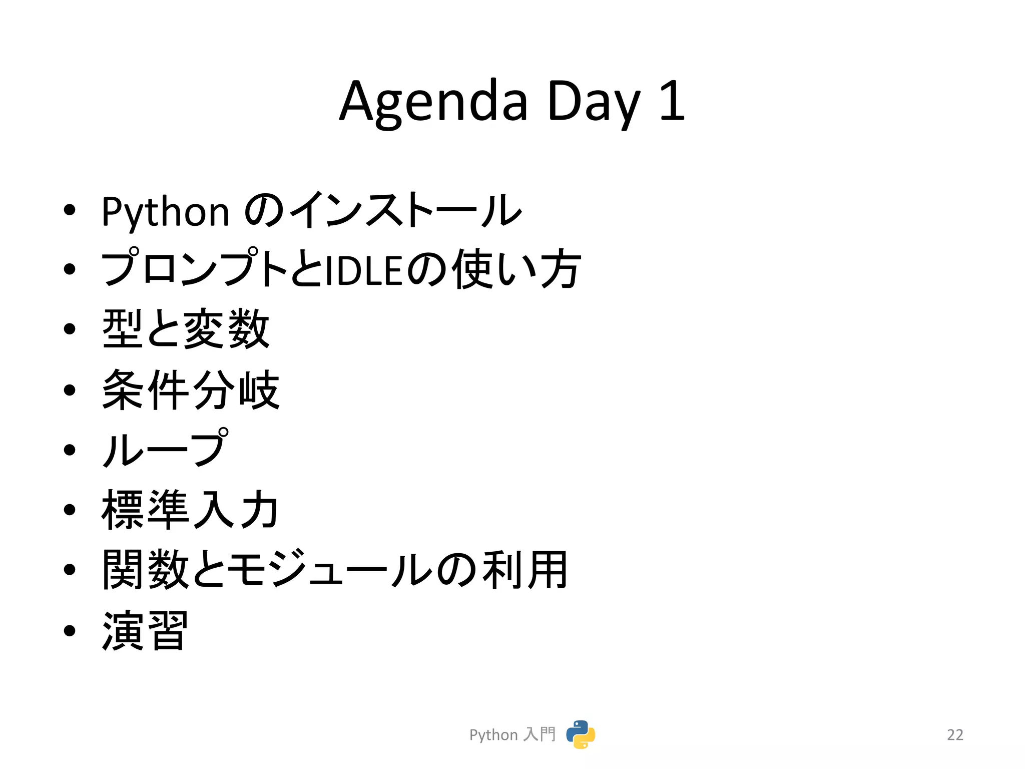 Agenda 
Day 
1 
• Python 
䛾䜲䞁䝇䝖䞊䝹 
• 䝥䝻䞁䝥䝖䛸IDLE䛾౑䛔᪉ 
• ᆺ䛸ኚᩘ 
• ᮲௳ศᒱ 
• 䝹䞊䝥 
• ᶆ‽ධຊ 
• 㛵ᩘ䛸䝰䝆䝳䞊䝹䛾฼⏝ 
• ₇⩦ 
Python 
ධ㛛 
22 
 