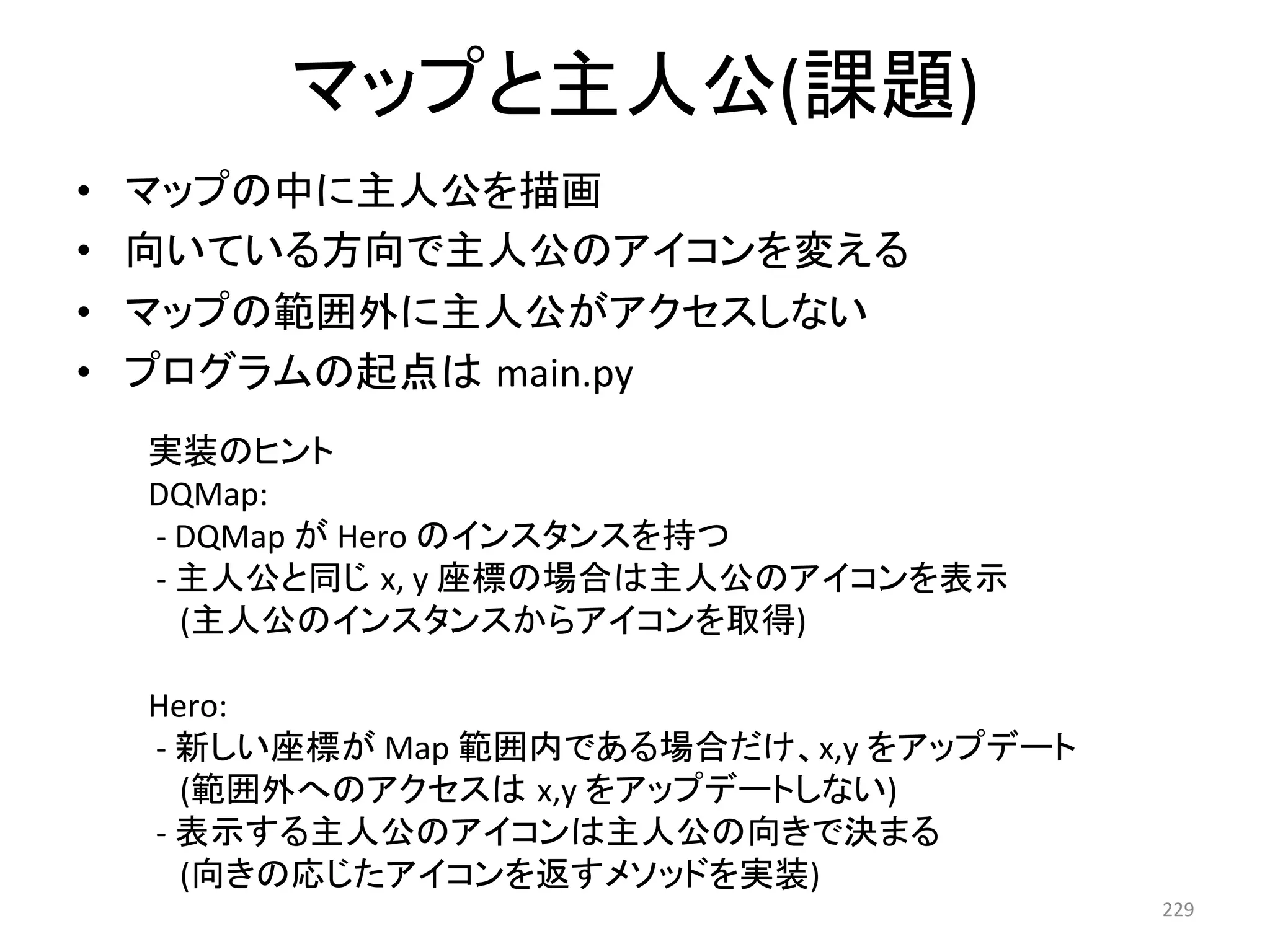 䝬䝑䝥䛸୺ேබ(ㄢ㢟) 
• 䝬䝑䝥䛾୰䛻୺ேබ䜢ᥥ⏬ 
• ྥ䛔䛶䛔䜛᪉ྥ䛷୺ேබ䛾䜰䜲䝁䞁䜢ኚ䛘䜛 
• 䝬䝑䝥䛾⠊ᅖእ䛻୺ேබ䛜䜰䜽䝉䝇䛧䛺䛔 
• 䝥䝻䜾䝷䝮䛾㉳Ⅼ䛿㻌main.py 
229 
ᐇ⿦䛾䝠䞁䝖 
DQMap: 
-­‐ 
DQMap 
䛜 
Hero 
䛾䜲䞁䝇䝍䞁䝇䜢ᣢ䛴 
-­‐ 
୺ேබ䛸ྠ䛨㻌x, 
y 
ᗙᶆ䛾ሙྜ䛿୺ேබ䛾䜰䜲䝁䞁䜢⾲♧ 
(୺ேබ䛾䜲䞁䝇䝍䞁䝇䛛䜙䜰䜲䝁䞁䜢ྲྀᚓ) 
Hero: 
-­‐ 
᪂䛧䛔ᗙᶆ䛜 
Map 
⠊ᅖෆ䛷䛒䜛ሙྜ䛰䛡䚸x,y 
䜢䜰䝑䝥䝕䞊䝖 
(⠊ᅖእ䜈䛾䜰䜽䝉䝇䛿㻌x,y 
䜢䜰䝑䝥䝕䞊䝖䛧䛺䛔) 
-­‐ 
⾲♧䛩䜛୺ேබ䛾䜰䜲䝁䞁䛿୺ேබ䛾ྥ䛝䛷Ỵ䜎䜛 
(ྥ䛝䛾ᛂ䛨䛯䜰䜲䝁䞁䜢㏉䛩䝯䝋䝑䝗䜢ᐇ⿦) 
 