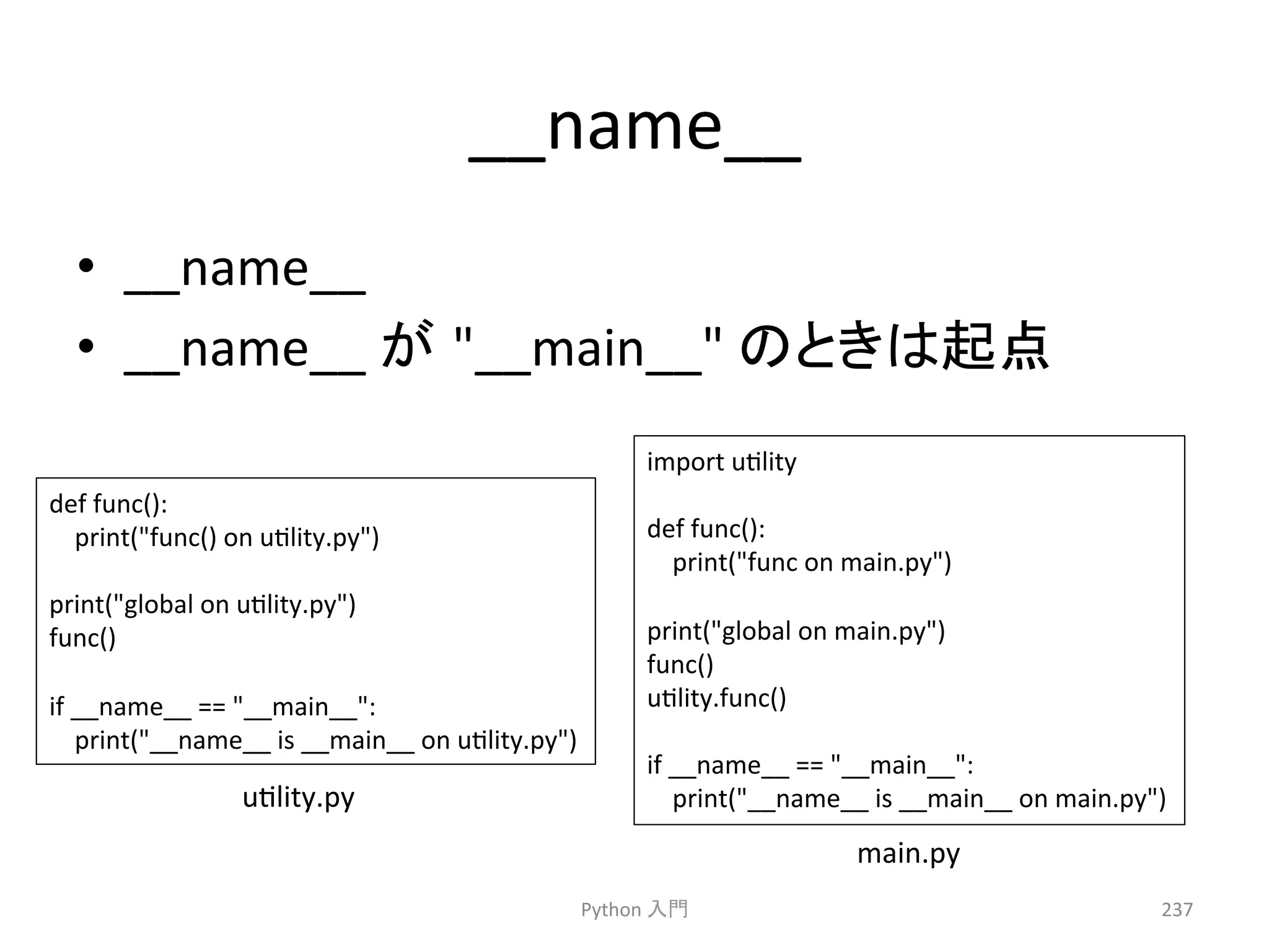 __name__ 
• __name__䚷 
• __name__ 
䛜㻌__main__ 
䛾䛸䛝䛿㉳Ⅼ 
Python 
import 
uclity 
def 
func(): 
print(func 
on 
main.py) 
print(global 
on 
main.py) 
func() 
uclity.func() 
if 
__name__ 
== 
__main__: 
print(__name__ 
is 
__main__ 
on 
main.py) 
ධ㛛 
237 
def 
func(): 
print(func() 
on 
uclity.py) 
print(global 
on 
uclity.py) 
func() 
if 
__name__ 
== 
__main__: 
print(__name__ 
is 
__main__ 
on 
uclity.py) 
main.py 
uclity.py 
 