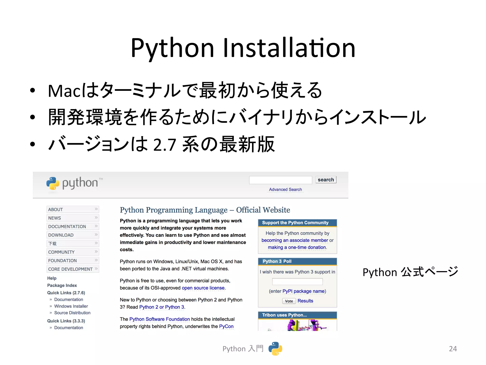 Python 
Installacon 
• Mac䛿䝍䞊䝭䝘䝹䛷᭱ึ䛛䜙౑䛘䜛 
• 㛤Ⓨ⎔ቃ䜢స䜛䛯䜑䛻䝞䜲䝘䝸䛛䜙䜲䞁䝇䝖䞊䝹 
• 䝞䞊䝆䝵䞁䛿 
2.7 
⣔䛾᭱᪂∧ 
Python 
බᘧ䝨䞊䝆 
Python 
ධ㛛 
24 
 