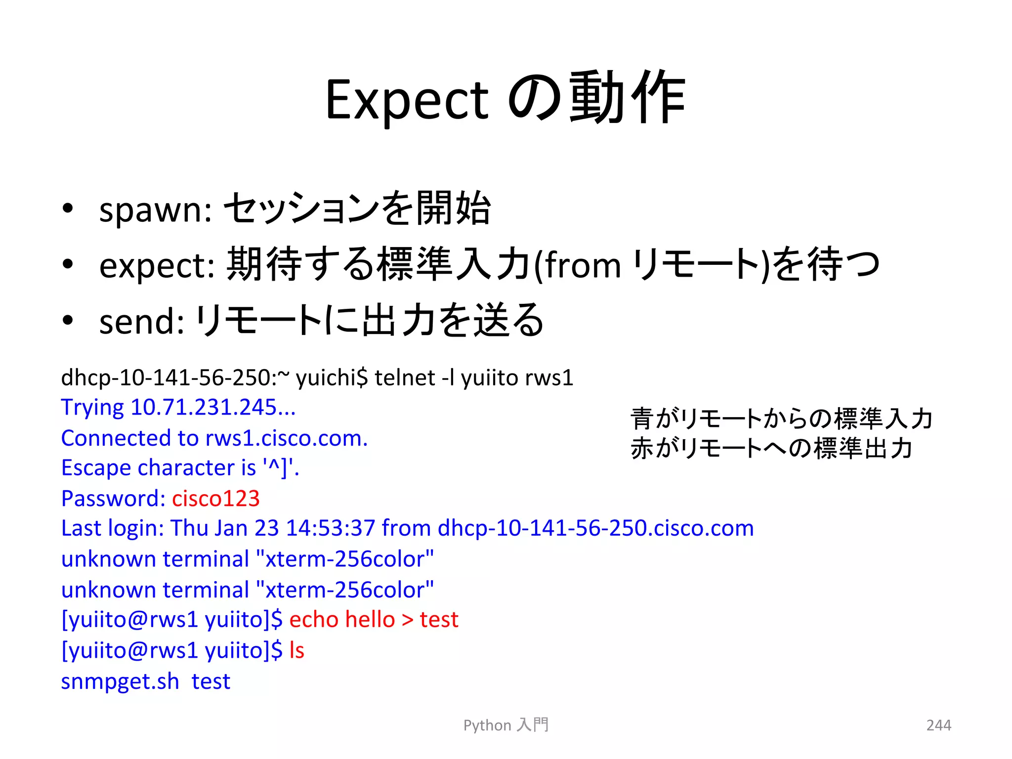 Expect 
䛾ືస 
• spawn: 
䝉䝑䝅䝵䞁䜢㛤ጞ 
• expect: 
ᮇᚅ䛩䜛ᶆ‽ධຊ(from 
䝸䝰䞊䝖)䜢ᚅ䛴 
• send: 
䝸䝰䞊䝖䛻ฟຊ䜢㏦䜛 
Python 
ධ㛛 
244 
dhcp-­‐10-­‐141-­‐56-­‐250:~ 
yuichi$ 
telnet 
-­‐l 
yuiito 
rws1 
Trying 
10.71.231.245... 
Connected 
to 
rws1.cisco.com. 
Escape 
character 
is 
'^]'. 
Password: 
cisco123 
Last 
login: 
Thu 
Jan 
23 
14:53:37 
from 
dhcp-­‐10-­‐141-­‐56-­‐250.cisco.com 
unknown 
terminal 
xterm-­‐256color 
unknown 
terminal 
xterm-­‐256color 
[yuiito@rws1 
yuiito]$ 
echo 
hello 
 
test 
[yuiito@rws1 
yuiito]$ 
ls 
snmpget.sh 
test 
㟷䛜䝸䝰䞊䝖䛛䜙䛾ᶆ‽ධຊ 
㉥䛜䝸䝰䞊䝖䜈䛾ᶆ‽ฟຊ 
 
