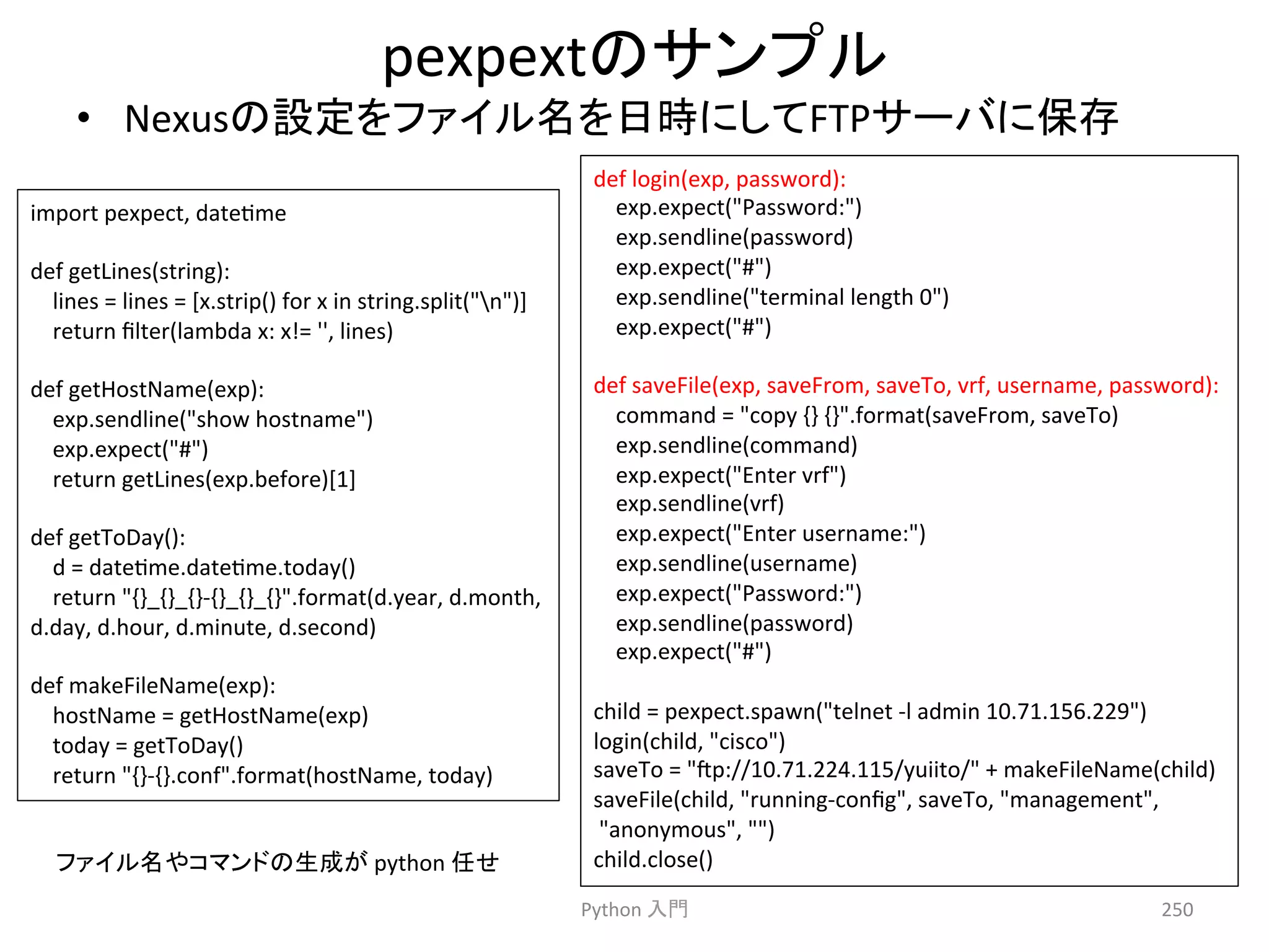 pexpext䛾䝃䞁䝥䝹 
• Nexus䛾タᐃ䜢䝣䜯䜲䝹ྡ䜢᪥᫬䛻䛧䛶FTP䝃䞊䝞䛻ಖᏑ 
Python 
ධ㛛 
250 
import 
pexpect, 
datecme 
def 
getLines(string): 
lines 
= 
lines 
= 
[x.strip() 
for 
x 
in 
string.split(n)] 
return 
filter(lambda 
x: 
x!= 
'', 
lines) 
def 
getHostName(exp): 
exp.sendline(show 
hostname) 
exp.expect(#) 
return 
getLines(exp.before)[1] 
def 
getToDay(): 
d 
= 
datecme.datecme.today() 
return 
{}_{}_{}-­‐{}_{}_{}.format(d.year, 
d.month, 
d.day, 
d.hour, 
d.minute, 
d.second) 
def 
makeFileName(exp): 
hostName 
= 
getHostName(exp) 
today 
= 
getToDay() 
return 
{}-­‐{}.conf.format(hostName, 
today) 
def 
login(exp, 
password): 
exp.expect(Password:) 
exp.sendline(password) 
exp.expect(#) 
exp.sendline(terminal 
length 
0) 
exp.expect(#) 
def 
saveFile(exp, 
saveFrom, 
saveTo, 
vrf, 
username, 
password): 
command 
= 
copy 
{} 
{}.format(saveFrom, 
saveTo) 
exp.sendline(command) 
exp.expect(Enter 
vrf) 
exp.sendline(vrf) 
exp.expect(Enter 
username:) 
exp.sendline(username) 
exp.expect(Password:) 
exp.sendline(password) 
exp.expect(#) 
child 
= 
pexpect.spawn(telnet 
-­‐l 
admin 
10.71.156.229) 
login(child, 
cisco) 
saveTo 
= 
p://10.71.224.115/yuiito/ 
+ 
makeFileName(child) 
saveFile(child, 
running-­‐config, 
saveTo, 
management, 
anonymous, 
) 
䝣䜯䜲䝹ྡ䜔䝁䝬䞁䝗䛾⏕ᡂ䛜 
python 
௵䛫 
child.close() 
 